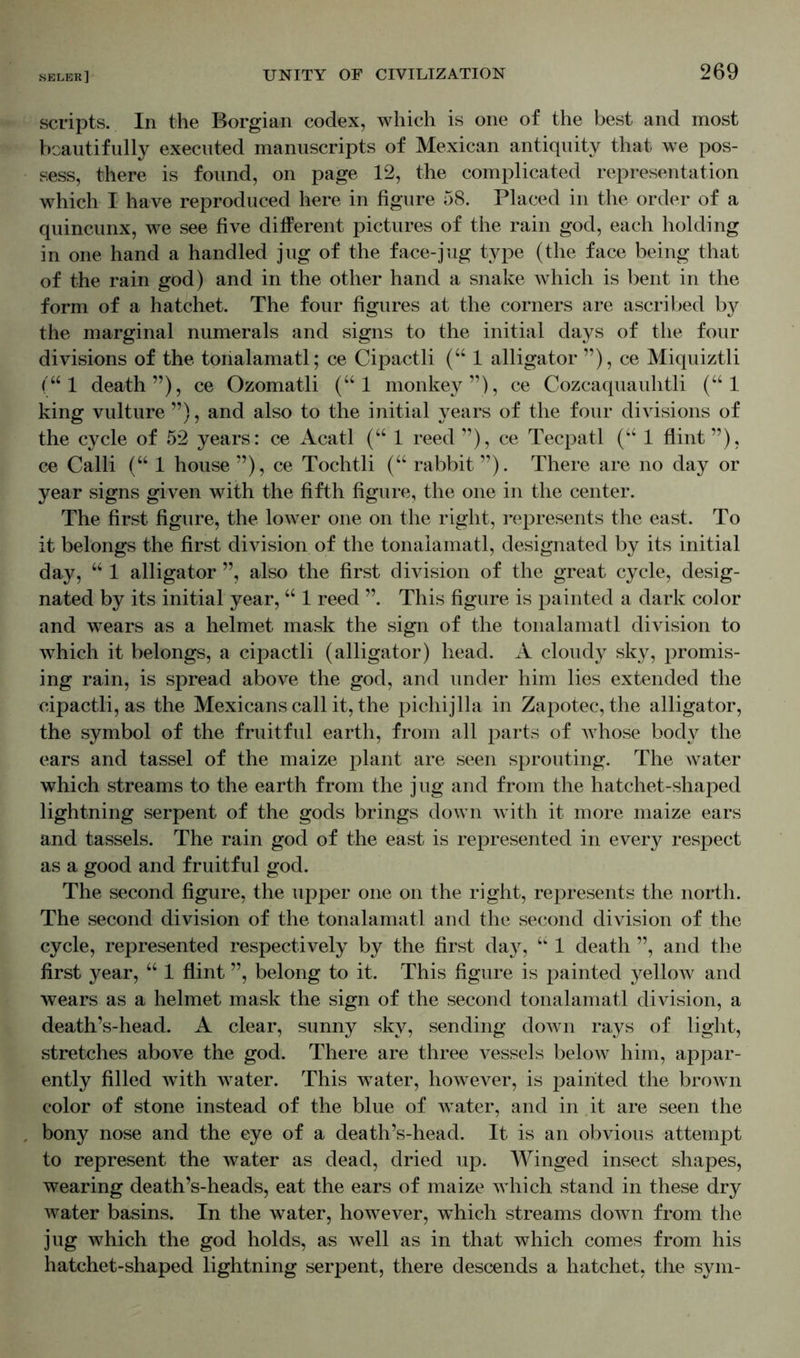 scripts. In the Borgian codex, which is one of the best and most beautifully executed manuscripts of Mexican antiquity that we pos- sess, there is found, on page 12, the complicated representation which I have reproduced here in figure 58. Placed in the order of a quincunx, we see five different pictures of the rain god, each holding in one hand a handled jug of the face-jug type (the face being that of the rain god) and in the other hand a snake which is bent in the form of a hatchet. The four figures at the corners are ascribed b}^ the marginal numerals and signs to the initial days of the four divisions of the tonalamatl; ce Cipactli (“ 1 alligator ”), ce Miquiztli (“1 death”), ce Ozomatli (“ 1 monkey”), ce Cozcaquauhtli (“ 1 king vulture ”), and also to the initial years of the four divisions of the cycle of 52 years: ce Acatl (“ 1 reed ”), ce Tecpatl (“ 1 flint”), ce Calli (“ 1 house ”), ce Tochtli (“ rabbit ”). There are no day or year signs given with the fifth figure, the one in the center. The first figure, the lower one on the right, represents the east. To it belongs the first division of the tonalamatl, designated by its initial day, “ 1 alligator ”, also the first division of the great cycle, desig- nated by its initial year, “ 1 reed ”. This figure is painted a dark color and wears as a helmet mask the sign of the tonalamatl division to which it belongs, a cipactli (alligator) head. A cloudy sky, promis- ing rain, is spread above the god, and under him lies extended the cipactli, as the Mexicans call it, the pichijlla in Zapotec, the alligator, the symbol of the fruitful earth, from all parts of whose body the ears and tassel of the maize plant are seen sprouting. The water which streams to the earth from the jug and from the hatchet-shaped lightning serpent of the gods brings down with it more maize ears and tassels. The rain god of the east is represented in every respect as a good and fruitful god. The second figure, the upper one on the right, represents the north. The second division of the tonalamatl and the second division of the cycle, represented respectively by the first day, “ 1 death ”, and the first year, “ 1 flint ”, belong to it. This figure is painted yellow and wears as a helmet mask the sign of the second tonalamatl division, a death’s-head. A clear, sunny sky, sending down rays of light, stretches above the god. There are three vessels below him, appar- ently filled with water. This water, however, is painted the brown color of stone instead of the blue of water, and in it are seen the bony nose and the eye of a death’s-head. It is an obvious attempt to represent the water as dead, dried up. Winged insect shapes, wearing death’s-heads, eat the ears of maize which stand in these dry water basins. In the water, however, which streams down from the jug which the god holds, as well as in that which comes from his hatchet-shaped lightning serpent, there descends a hatchet, the sym-