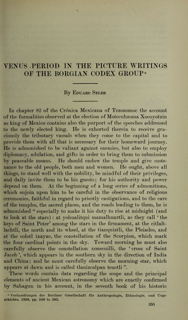 OF THE BORGIAN CODEX GROUP* By Eduard Seler In chapter 82 of the Crönica Mexicana of Tezozomoc the account of the formalities observed at the election of Motecuhzoma Xocoyotzin as king of Mexico contains also the purport of the speeches addressed to the newly elected king. He is exhorted therein to receive gra- ciously the tributary vassals when they come to the capital and to provide them with all that is necessary for their homeward journey. He is admonished to be valiant against enemies, but also to employ diplomacy, adulation, and gifts in order to bring them to submission by peaceable means. He should endow the temple and give suste- nance to the old people, both men and women. He ought, above all things, to stand well with the nobility, be mindful of their privileges, and daily invite them to be his guests; for his authority and power depend on them. At the beginning of a long series of admonitions, which enjoin upon him to be careful in the observance of religious ceremonies, faithful in regard to priestly castigations, and to the care of the temples, the sacred places, and the roads leading to them, he is admonished “ especially to make it his duty to rise at midnight (and to look at the stars) : at yohualitqui mamalhuaztli, as they call ‘ the keys of Saint Peter’ among the stars in the firmament, at the citlalt- lachtli, the north and its wheel, at the tianquiztli, the Pleiades, and at the colotl ixayac, the constellation of the Scorpion, which mark the four cardinal points in the sky. Toward morning he must also carefully observe the constellation xonecuilli, the 4 cross of Saint Jacob ’, which appears in the southern sky in the direction of India and China; and he must carefully observe the morning star, which appears at dawn and is called tlauizcalpan teuctli ”. These words contain data regarding the scope and the principal elements of ancient Mexican astronomy which are exactly confirmed by Sahagun in his account, in the seventh book of his historic a Verhandlungen der Berliner Gesellschaft für Anthropologie, Ethnologie, und Urge- schichte, 1898, pp. 346 to 383.