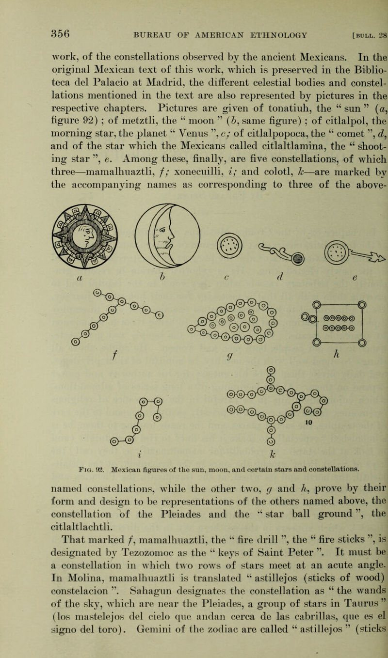 work, of the constellations observed by the ancient Mexicans. In the original Mexican text of this work, which is preserved in the Biblio- teca del Palacio at Madrid, the different celestial bodies and constel- lations mentioned in the text are also represented by pictures in the respective chapters. Pictures are given of tonatiuh, the “ sun ” (a, figure 92) ; of metztli, the “ moon ” (Z>, same figure) ; of citlalpol, the morning star, the planet “ Venus ”, c; of citlalpopoca, the “ comet ”, cZ, and of the star which the Mexicans called citlaltlamina, the “ shoot- ing star ”, e. Among these, finally, are five constellations, of which three—mamalhuaztli, f; xonecuilli, i; and colotl, Jc—are marked by the accompanying names as corresponding to three of the above- Fig. 92. Mexican figures of the sun, moon, and certain stars and constellations. named constellations, while the other two, g and A, prove by their form and design to be representations of the others named above, the constellation of the Pleiades and the “ star ball ground ”, the citlaltlachtli. That marked /, mamalhuaztli, the “ fire drill ”, the “ fire sticks ”, is designated by Tezozomoc as the “ keys of Saint Peter ”. It must be a constellation in which two rows of stars meet at an acute angle. In Molina, mamalhuaztli is translated “ astillejos (sticks of wood) constelacion ”. Sahagun designates the constellation as “ the wands of the sky, which are near the Pleiades, a group of stars in Taurus ” (los mastelejos del cielo que andan cerca de las cabrillas, que es el signo del toro). Gemini of the zodiac are called “ astillejos ” (sticks