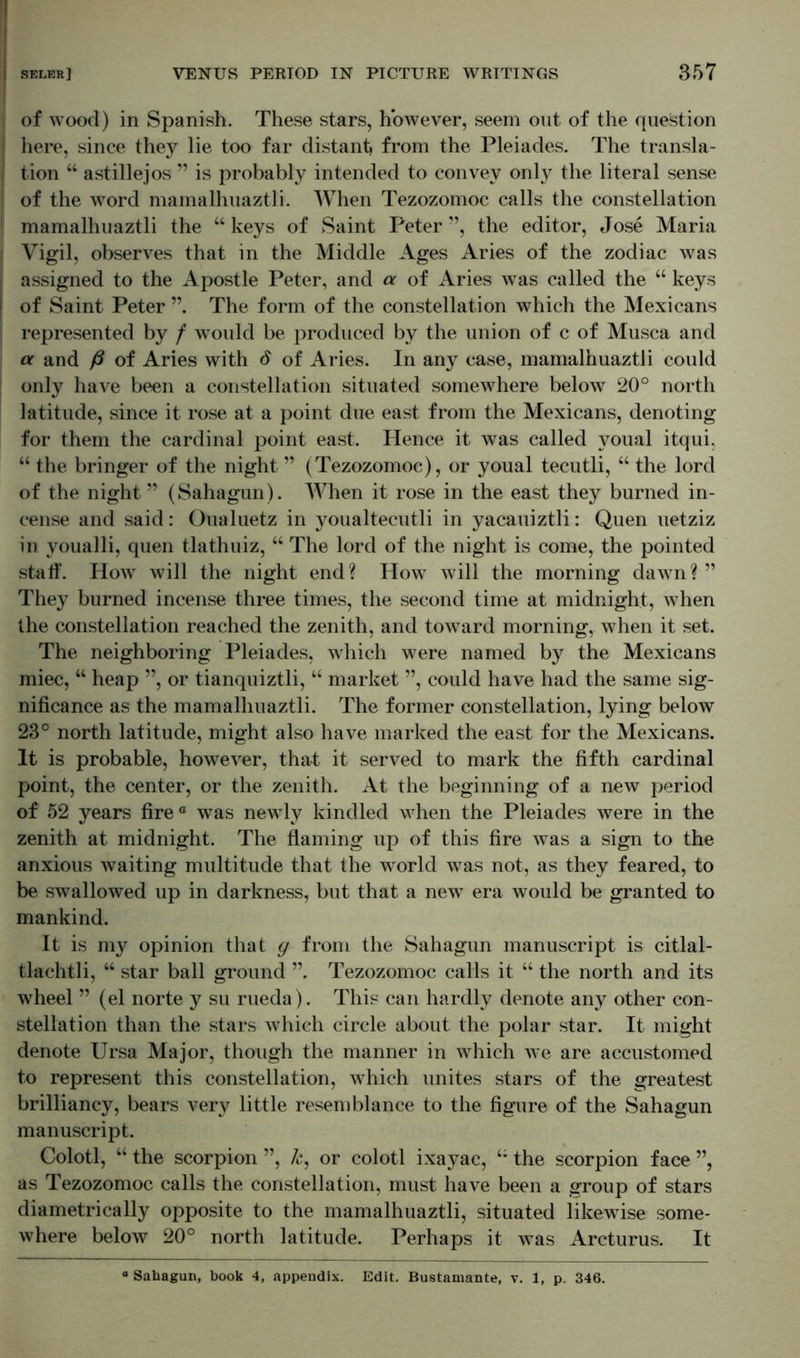 ! of wood) in Spanish. These stars, however, seem out of the question here, since they lie too far distant from the Pleiades. The transla- tion “ astillejos ” is probably intended to convey onty the literal sense of the word mamalhuaztli. When Tezozomoc calls the constellation mamalhuaztli the “ keys of Saint Peter ”, the editor, Jose Maria Vigil, observes that in the Middle Ages Aries of the zodiac was assigned to the Apostle Peter, and a of Aries was called the “ keys of Saint Peter The form of the constellation which the Mexicans represented by / would be produced by the union of c of Musca and a and ß of Aries with d of Aries. In any case, mamalhuaztli could only have been a constellation situated somewhere below 20° north latitude, since it rose at a point due east from the Mexicans, denoting for them the cardinal point east. Hence it was called youal itqui. “ the bringer of the night ” (Tezozomoc), or youal tecutli, “ the lord of the night ” (Sahagun). When it rose in the east they burned in- cense and said: Oualuetz in youaltecutli in yacauiztli: Quen uetziz in youalli, quen tlathuiz, “ The lord of the night is come, the pointed staff. How will the night end? How will the morning dawn?” They burned incense three times, the second time at midnight, when the constellation reached the zenith, and toward morning, when it set. The neighboring Pleiades, which were named by the Mexicans miec, “ heap ”, or tianquiztli, “ market ”, could have had the same sig- nificance as the mamalhuaztli. The former constellation, lying below 23° north latitude, might also have marked the east for the Mexicans. It is probable, however, that it served to mark the fifth cardinal point, the center, or the zenith. At the beginning of a new period of 52 years fire a was newly kindled when the Pleiades were in the zenith at midnight. The flaming up of this fire was a sign to the anxious waiting multitude that the world was not, as they feared, to be swallowed up in darkness, but that a new’ era would be granted to mankind. It is my opinion that g from the Sahagun manuscript is citlal- tlachtli, “ star ball ground ”. Tezozomoc calls it “ the north and its wheel ” (el norte y su rueda). This can hardly denote any other con- stellation than the stars v7hich circle about the polar star. It might denote Ursa Major, though the manner in which vre are accustomed to represent this constellation, which unites stars of the greatest brilliancy, bears very little resemblance to the figure of the Sahagun manuscript. Colotl, “ the scorpion ”, k, or colotl ixayac, the scorpion face ”, as Tezozomoc calls the constellation, must have been a group of stars diametrically opposite to the mamalhuaztli, situated likewise some- where below 20° north latitude. Perhaps it v7as Arcturus. It Sahagun, book 4, appendix. Edit. Bustamante, v. 1, p. 346.