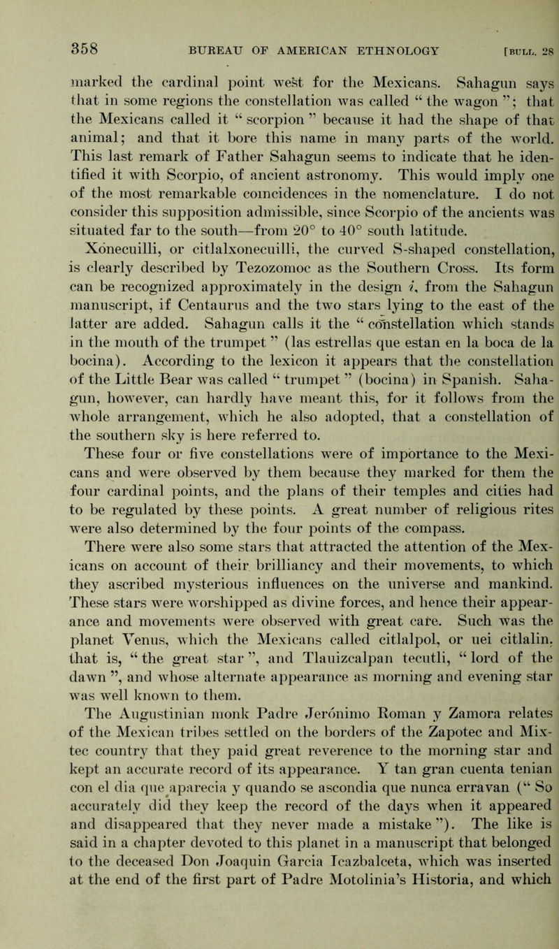 marked the cardinal point west for the Mexicans. Sahagun says that in some regions the constellation was called “ the wagon ”; that the Mexicans called it “ scorpion ” because it had the shape of that animal; and that it bore this name in many parts of the world. This last remark of Father Sahagun seems to indicate that he iden- tified it with Scorpio, of ancient astronomy. This would imply one of the most remarkable coincidences in the nomenclature. I do not consider this supposition admissible, since Scorpio of the ancients was situated far to the south—from 20° to 40° south latitude. Xdnecuilli, or citlalxonecuilli, the curved S-shaped constellation, is dearly described by Tezozomoc as the Southern Cross. Its form can be recognized approximately in the design «, from the Sahagun manuscript, if Centaurus and the two stars lying to the east of the latter are added. Sahagun calls it the “ constellation which stands in the mouth of the trumpet ” (las estrellas que estan en la boca de la bocina). According to the lexicon it appears that the constellation of the Little Bear was called “ trumpet ” (bocina) in Spanish. Saha- gun, however, can hardly have meant this, for it follows from the whole arrangement, which he also adopted, that a constellation of the southern sky is here referred to. These four or five constellations were of importance to the Mexi- cans and were observed by them because they marked for them the four cardinal points, and the plans of their temples and cities had to be regulated by these points. A great number of religious rites were also determined by the four points of the compass. There were also some stars that attracted the attention of the Mex- icans on account of their brilliancy and their movements, to which they ascribed mysterious influences on the universe and mankind. These stars were worshipped as divine forces, and hence their appear- ance and movements were observed with great care. Such was the planet Venus, which the Mexicans called citlalpol, or uei citlalin, that is, u the great star ”, and Tlauizcalpan tecutli, “ lord of the dawn ”, and whose alternate appearance as morning and evening star was well known to them. The Augustinian monk Padre Jeronimo Roman y Zamora relates of the Mexican tribes settled on the borders of the Zapotec and Mix- tec country that they paid great reverence to the morning star and kept an accurate record of its appearance. Y tan gran cuenta tenian con el dia queaparecia y quando se ascondia que nunca erravan (“ So accurately did they keep the record of the days when it appeared and disappeared that they never made a mistake”). The like is said in a chapter devoted to this planet in a manuscript that belonged to the deceased Don Joaquin Garcia Icazbalceta, which was inserted at the end of the first part of Padre Motolinia’s Historia, and which