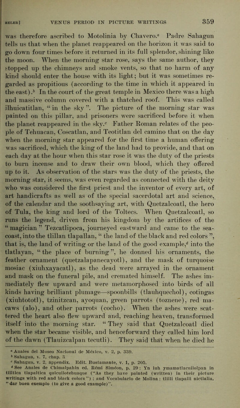 | was therefore ascribed to Motolinia by Chavero.® Padre Sahagun tells us that when the planet reappeared on the horizon it was said to go down four times before it returned in its full splendor, shining like the moon. When the morning star rose, says the same author, they stopped up the chimneys and smoke vents, so that no harm of any kind should enter the house with its light; but it was sometimes re- garded as propitious (according to the time in which it appeared in the east) .* & In the court of the great temple in Mexico there was a high and massive column covered with a thatched roof. This was called ilhuicatitlan, “ in the sky The picture of the morning star was painted on this pillar, and prisoners were sacrificed before it when the planet reappeared in the sky.c Father Roman relates of the peo- ple of Tehuacan, Coscatlan, and Teotitlan del camino that on the day when the morning star appeared for the first time a human offering was sacrificed, which the king of the land had to provide, and that on each day at the hour when this star rose it was the duty of the priests to burn incense and to draw their own blood, which they offered up to it. As observation of the stars was the duty of the priests, the morning star, it seems, was even regarded as connected with the deity who was considered the first priest and the inventor of every art, of art handicrafts as well as of the special sacerdotal art and science, of the calendar and the soothsaying art, with Quetzalcoatl, the hero of Tula, the king and lord of the Toltecs. When Quetzalcoatl, so runs the legend, driven from his kingdom by the artifices of the “ magician ” Tezcatlipoca, journej^ed eastward and came to the sea- coast, into the tlillan tlapallan, “ the land of the black and red colors ”, that is, the land of writing or the land of the good example,1d into the tlatlayan, “ the place of burning ”, he donned his ornaments, the feather ornament (quetzalapanecayotl), and the mask of turquoise mosiac (xiuhxayacatl), as the dead were arrayed in the ornament and mask on the funeral pile, and cremated himself. The ashes im- mediately flew upward and were metamorphosed into birds of all kinds having brilliant plumage—spoonbills (tlauhquechol), cotingas (xiuhtototl), tzinitzcan, ayoquan, green parrots (toznene), red ma- caws (alo), and other parrots (cocho). When the ashes were scat- tered the heart also flew upward and, reaching heaven, transformed itself into the morning star. “ They said that Quetzalcoatl died when the star became visible, and henceforward they called him lord of the dawn (Tlauizcalpan tecutli). They said that when he died he ° Anales del Museo Nacional de Mexico, v. 2, p. 339. 6 Sahagun, v. 7, chap. 3 e Sahagun, v. 2, appendix. Edit. Bustamante, v. 1, p. 205. d See Anales de Chimalpahin ed. Remi Simeon, p. 29 : Yn iuh ymamatlacuilolpan in tliltica tlapaltica quicuilotehuaque (“As they have painted (written) in their picture writings with red and black colors”) ; and Vocabulario de Molina : tlilli tlapalli nictlalia, “dar buen exemplo (to give a good example)”.