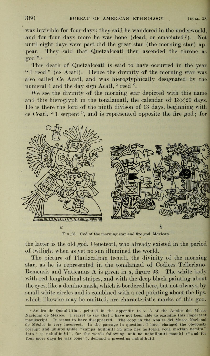 was invisible for four days; they said he wandered in the underworld, and for four days more he was bone (dead, or emaciated?). Not until eight days were past did the great star (the morning star) ap- pear. They said that Quetzalcoatl then ascended the throne as god ” fl This death of Quetzalcoatl is said to have occurred in the year “ 1 reed ” (ee Acatl). Hence the divinity of the morning star was also called Ce Acatl, and was hieroglyphically designated by the numeral 1 and the day sign Acatl, “ reed We see the divinity of the morning star depicted with this name and this hieroglyph in the tonalamatl, the calendar of 13X20 days. He is there the lord of the ninth divison of 13 days, beginning with ce Coatl, “ 1 serpent ”, and is represented opposite the fire god; for the latter is the old god, Ueueteotl, who already existed in the period of twilight when as yet no sun illumined the world. The picture of Tlauizcalpan tecutli, the divinity of the morning star, as he is represented in the tonalamatl of Codices Telleriano- Remensis and Vaticanus A is given in <z, figure 93. The white body with red longitudinal stripes, and with the deep black painting about the eyes, like a domino mask, which is bordered here, but not always, by small white circles and is combined with a red painting about the lips, which likewise may be omitted, are characteristic marks of this god. Anales de Quauhtitlan, printed in the appendix to v. 3 of the Anales del Museo Nacional de Mexico. I regret to say that I have not been able to examine this important manuscript. It seems to have disappeared. The copy in the Anales del Museo Nacional de Mexico is very incorrect. In the passage in question, I have changed the obviously corrupt and unintelligible “ campa huilhuitl yn amo nez quitoaya ycua mictlan nemito ” into “ ca nahuilhuitl ”, for the words following, auh no nahuilhuitl momitl (“and for four more days he was bone”), demand a preceding nahuilhuitl. a b Fig. 93. God of the morning star and fire god, Mexican.