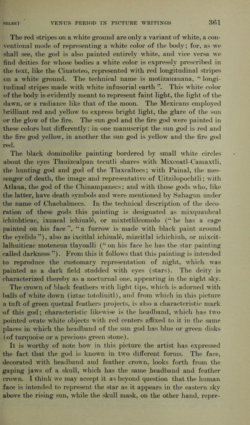 The red stripes on a white ground are only a variant of white, a con- ventional mode of representing a white color of the body; for, as we shall see, the god is also painted entirely white, and vice versa we find deities for whose bodies a white color is expressly prescribed in the text, like the Ciuateteo, represented with red longitudinal stripes on a white ground. The technical name is motizauauana, “ longi- tudinal stripes made with white infusorial earth This white color of the body is evidently meant to represent faint light, the light of the dawn, or a radiance like that of the moon. The Mexicans employed brilliant red and yellow to express bright light, the glare of the sun or the glow of the fire. The sun god and the fire god were painted in these colors but differently: in one manuscript the sun god is red and the fire god yellow, in another the sun god is yellow and the fire god red. The black dominolike painting bordered by small white circles about the eyes Tlauizcalpan tecutli shares with Mixcoatl-Camaxtli, the hunting god and god of the Tlaxcaltecs; with Painal, the mes- senger of death, the image and representative of Uitzilopochtli; with Atlaua, the god of the Chinampanecs; and with those gods who, like the latter, have death symbols and were mentioned by Sahagun under the name of Chachalmecs. In the technical description of the deco- ration of these gods this painting is designated as mixquauhcal ichiuhticac, ixuacal ichiuale, or mixtetlilcomolo (“ he has a cage painted on his face ”, u a furrow is made with black paint around the eyelids ”), also as ixcitlal ichiuale, mizcitlal ichichiuh, or mixcit- lalhuiticac moteneua tlayoalli (“ on his face he has the star painting called darkness ”). From this it follows that this painting is intended to reproduce the customary representation of night, which was painted as a dark field studded with eyes (stars). The deity is characterized thereby as a nocturnal one, appearing in the night sky. The crown of black feathers with light tips, which is adorned with balls of white down (iztac totoliuitl), and from which in this picture a tuft of green quetzal feathers projects, is also a characteristic mark of this god: characteristic likewise is the headband, which has two pointed ovate white objects with red centers affixed to it in the same places in which the headband of the sun god has blue or green disks (of turquoise or a precious green stone). It is worthy of note how in this picture the artist has expressed the fact that the god is known in two different forms. The face, decorated with headband and feather crown, looks forth from the gaping jaws of a skull, which has the same headband and feather crown. I think we may accept it as beyond question that the human face is intended to represent the star as it appears in the eastern sky above the rising sun, while the skull mask, on the other hand, repre-