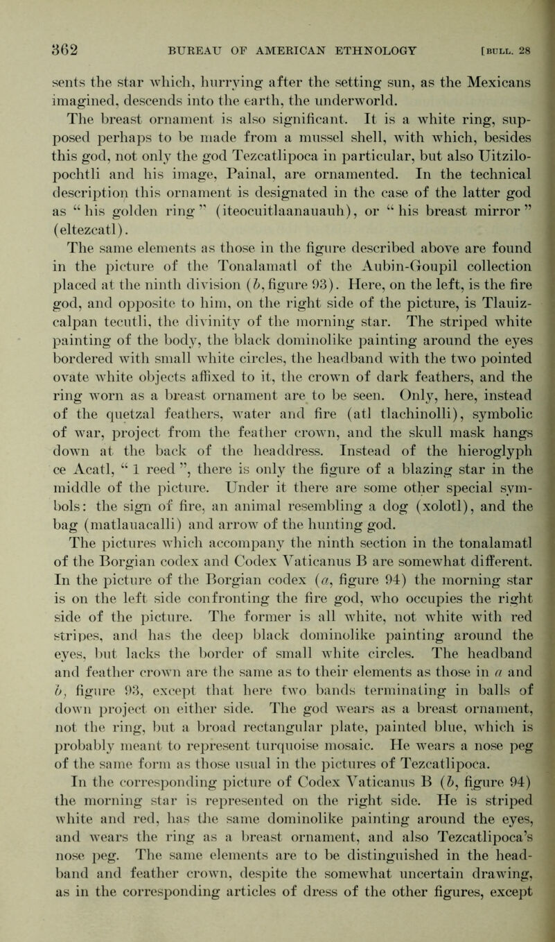 sents the star which, hurrying after the setting sun, as the Mexicans imagined, descends into the earth, the underworld. The breast ornament is also significant. It is a white ring, sup- posed perhaps to be made from a mussel shell, with which, besides this god, not only the god Tezcatlipoca in particular, but also TJitzilo- pochtli and his image, Painal, are ornamented. In the technical description this ornament is designated in the case of the latter god as “ his golden ring” (iteocuitlaanauauh), or “his breast mirror” (eltezcatl). The same elements as those in the figure described above are found in the picture of the Tonalamatl of the Aubin-Goupil collection placed at the ninth division (&, figure 93). Here, on the left, is the fire god, and opposite to him, on the right side of the picture, is Tlauiz- calpan tecutli, the divinity of the morning star. The striped Avhite painting of the body, the black dominolike painting around the eyes bordered with small white circles, the headband with the two pointed ovate white objects affixed to it, the crown of dark feathers, and the ring worn as a breast ornament are to be seen. Only, here, instead of the quetzal feathers, water and fire (atl tlachinolli), symbolic of war, project from the feather crown, and the skull mask hangs down at the back of the headdress. Instead of the hieroglyph ce Acatl, “ 1 reed ”, there is only the figure of a blazing star in the middle of the picture. Under it there are some other special sym- bols: the sign of fire, an animal resembling a dog (xolotl), and the bag (matlauacalli) and arrow of the hunting god. The pictures which accompany the ninth section in the tonalamatl of the Borgian codex and Codex Vaticanus B are somewhat different. In the picture of the Borgian codex (a, figure 94) the morning star is on the left side confronting the fire god, who occupies the right side of the picture. The former is all white, not white with red stripes, and has the deep black dominolike painting around the eyes, but lacks the border of small white circles. The headband and feather crown are the same as to their elements as those in a and b, figure 93, except that here two bands terminating in balls of down project on either side. The god wears as a breast ornament, not the ring, but a broad rectangular plate, painted blue, which is probably meant to represent turquoise mosaic. He wears a nose peg of the same form as those usual in the pictures of Tezcatlipoca. In the corresponding picture of Codex Vaticanus B (b, figure 94) the morning star is represented on the right side. He is striped white and red, has the same dominolike painting around the eyes, and wears the ring as a breast ornament, and also Tezcatlipoca’s nose peg. The same elements are to be distinguished in the head- band and feather crown, despite the somewhat uncertain drawing, as in the corresponding articles of dress of the other figures, except