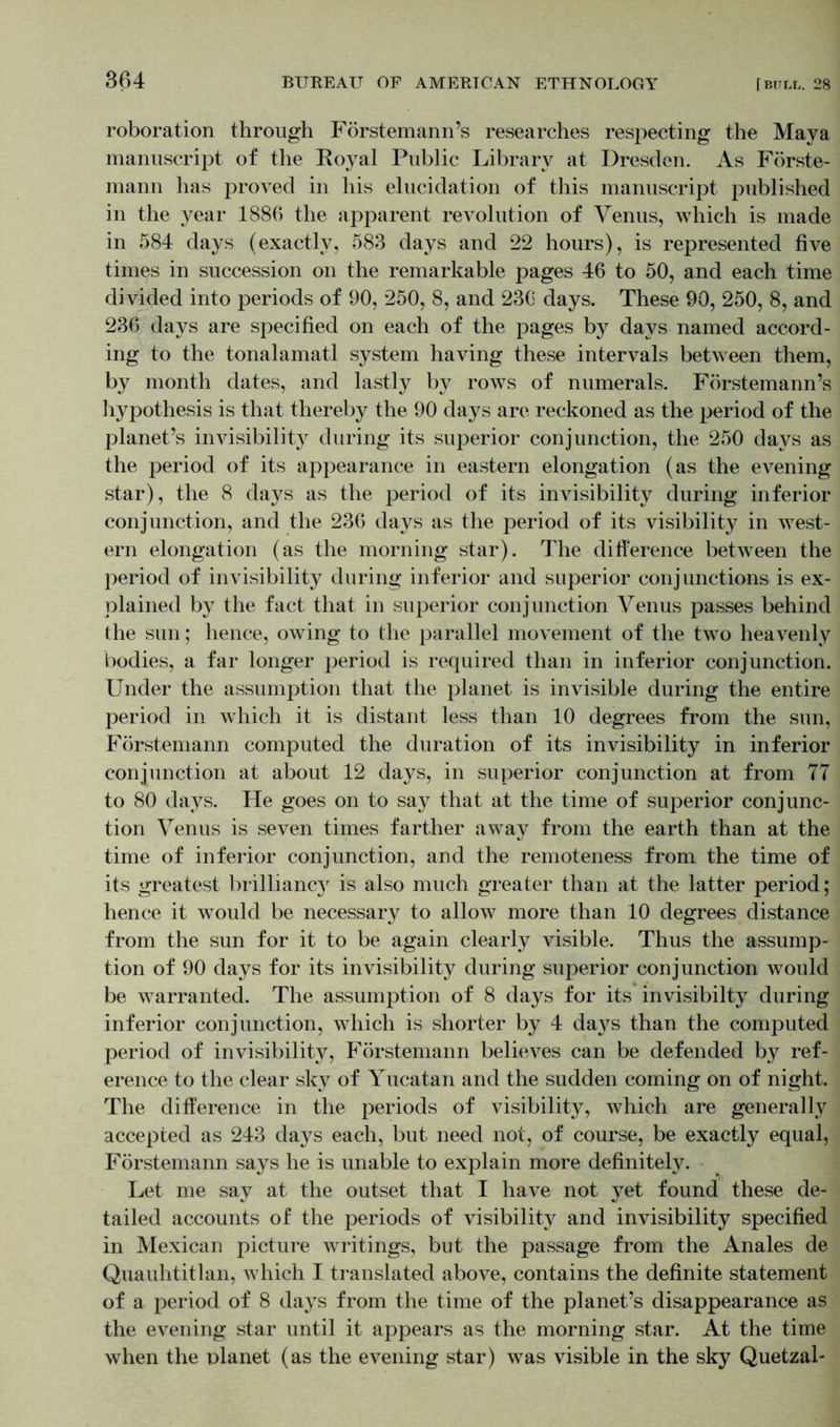 roboration through Förstemann’s researches respecting the Maya manuscript of the Royal Public Library at Dresden. As Förste- mann lias proved in his elucidation of this manuscript published in the year 1886 the apparent revolution of Venus, which is made in 584 days (exactly, 583 days and 22 hours), is represented five times in succession on the remarkable pages 46 to 50, and each time divided into periods of 90, 250, 8, and 236 days. These 90, 250, 8, and 236 days are specified on each of the pages by days named accord- ing to the tonalamatl system having these intervals between them, by month dates, and lastly by rows of numerals. Förstemann’s hypothesis is that thereby the 90 days are reckoned as the period of the planet’s invisibility during its superior conjunction, the 250 days as the period of its appearance in eastern elongation (as the evening star), the 8 days as the period of its invisibility during inferior conjunction, and the 236 days as the period of its visibility in west- ern elongation (as the morning star). The difference between the period of invisibility during inferior and superior conjunctions is ex- plained by the fact that in superior conjunction Venus passes behind the sun; hence, owing to the parallel movement of the two heavenly bodies, a far longer period is required than in inferior conjunction. Under the assumption that the planet is invisible during the entire period in which it is distant less than 10 degrees from the sun, Förstemann computed the duration of its invisibility in inferior conjunction at about 12 days, in superior conjunction at from 77 to 80 days. He goes on to say that at the time of superior conjunc- tion Venus is seven times farther away from the earth than at the time of inferior conjunction, and the remoteness from the time of its greatest brilliancy is also much greater than at the latter period; hence it would be necessary to allow more than 10 degrees distance from the sun for it to be again clearly visible. Thus the assump- tion of 90 days for its invisibility during superior conjunction would be warranted. The assumption of 8 days for its invisibilty during inferior conjunction, which is shorter by 4 days than the computed period of invisibility, Förstemann believes can be defended by ref- erence to the clear sky of Yucatan and the sudden coming on of night. The difference in the periods of visibility, which are generally accepted as 243 days each, but need not, of course, be exactly equal, Förstemann says he is unable to explain more definitely. Let me say at the outset that I have not yet found these de- tailed accounts of the periods of visibility and invisibility specified in Mexican picture writings, but the passage from the Anales de Quauhtitlan, which I translated above, contains the definite statement of a period of 8 days from the time of the planet’s disappearance as the evening star until it appears as the morning star. At the time when the planet (as the evening star) was visible in the sky Quetzal-
