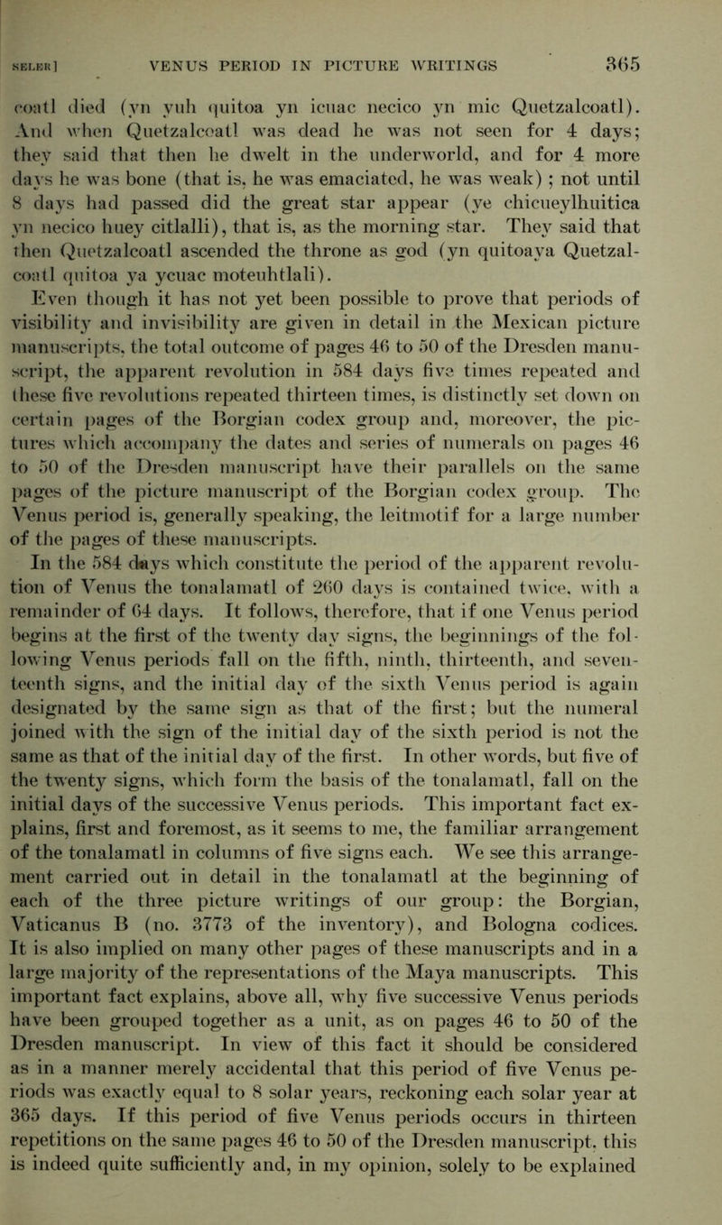 coatl died (yn vuh quitoa yn icuac necico yn'mic Quetzalcoatl). And when Quetzalcoatl was dead he was not seen for 4 days; they said that then he dwelt in the underworld, and for 4 more days he was bone (that is, he was emaciated, he wTas weak) ; not until 8 days had passed did the great star appear (ye chicueylhuitica yn necico huey citlalli), that is, as the morning star. They said that then Quetzalcoatl ascended the throne as god (yn quitoaya Quetzal- coatl quitoa ya ycuac moteuhtlali). Even though it has not yet been possible to prove that periods of visibility and invisibility are given in detail in the Mexican picture manuscripts, the total outcome of pages 46 to 50 of the Dresden manu- script, the apparent revolution in 584 days five times repeated and these five revolutions repeated thirteen times, is distinctly set down on certain pages of the Borgian codex group and, moreover, the pic- tures which accompany the dates and series of numerals on pages 46 to 50 of the Dresden manuscript have their parallels on the same pages of the picture manuscript of the Borgian codex group. The Venus period is, generally speaking, the leitmotif for a large number of the pages of these manuscripts. In the 584 cteys which constitute the period of the apparent revolu- tion of Venus the tonalamatl of 260 days is contained twice, with a remainder of 64 days. It follows, therefore, that if one Venus period begins at the first of the twenty day signs, the beginnings of the fol- lowing Venus periods fall on the fifth, ninth, thirteenth, and seven- teenth signs, and the initial day of the sixth Venus period is again designated by the same sign as that of the first; but the numeral joined with the sign of the initial day of the sixth period is not the same as that of the initial day of the first. In other vrords, but five of the twenty signs, which form the basis of the tonalamatl, fall on the initial days of the successive Venus periods. This important fact ex- plains, first and foremost, as it seems to me, the familiar arrangement of the tonalamatl in columns of five signs each. We see this arrange- ment carried out in detail in the tonalamatl at the beginning of each of the three picture writings of our group: the Borgian, Vaticanus B (no. 3773 of the inventory), and Bologna codices. It is also implied on many other pages of these manuscripts and in a large majority of the representations of the Maya manuscripts. This important fact explains, above all, why five successive Venus periods have been grouped together as a unit, as on pages 46 to 50 of the Dresden manuscript. In view of this fact it should be considered as in a manner merely accidental that this period of five Venus pe- riods was exactly equal to 8 solar years, reckoning each solar year at 365 days. If this period of five Venus periods occurs in thirteen repetitions on the same pages 46 to 50 of the Dresden manuscript, this is indeed quite sufficiently and, in my opinion, solely to be explained