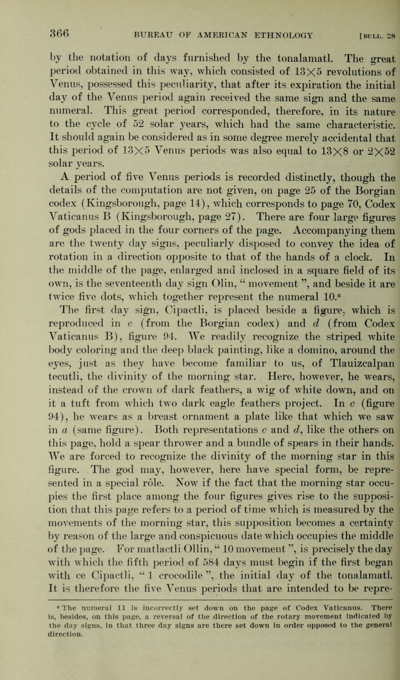 by the notation of days furnished by the tonalamatl. The great period obtained in this way, which consisted of 13X5 revolutions of Venus, possessed this peculiarity, that after its expiration the initial day of the Venus period again received the same sign and the same numeral. This great period corresponded, therefore, in its nature to the cycle of 52 solar years, which had the same characteristic. It should again be considered as in some degree merely accidental that this period of 13X5 Venus periods was also equal to 13X8 or 2X52 solar years. A period of five Venus periods is recorded distinctly, though the details of the computation are not given, on page 25 of the Borgian codex (Kingsborough, page 14), which corresponds to page 70, Codex Vaticanus B (Kingsborough, page 27). There are four large figures of gods placed in the four corners of the page. Accompanying them are the twenty day signs, peculiarly disposed to convey the idea of rotation in a direction opposite to that of the hands of a clock. In the middle of the page, enlarged and inclosed in a square field of its own, is the seventeenth day sign Olin, “ movement ”, and beside it are twice five dots, which together represent the numeral 10.° The first day sign, Cipactli, is placed beside a figure, which is reproduced in c (from the Borgian codex) and d (from Codex Vaticanus B), figure 94. We readily recognize the striped white body coloring and the deep black painting, like a domino, around the eyes, just as they have become familiar to us, of Tlauizcalpan tecutli, the divinity of the morning star. Here, however, he wears, instead of the crown of dark feathers, a wig of white down, and on it a tuft from which two dark eagle feathers project. In c (figure 94), he wears as a breast ornament a plate like that which we saw in a (same figure). Both representations c and d, like the others on this page, hold a spear thrower and a bundle of spears in their hands. We are forced to recognize the divinity of the morning star in this figure. The god may, however, here have special form, be repre- sented in a special role. Now if the fact that the morning star occu- pies the first place among the four figures gives rise to the supposi- tion that this page refers to a period of time which is measured by the movements of the morning star, this supposition becomes a certainty by reason of the large and conspicuous date which occupies the middle of the page. For matlactli Ollin, “ 10 movement ”, is precisely the day with which the fifth period of 584 days must begin if the first began with ce Cipactli, “1 crocodile ”,. the initial day of the tonalamatl. It is therefore the five Venus periods that are intended to be repre- ° The numeral 11 Is incorrectly set down on the page of Codex Vaticanus. There is, besides, on this page, a reversal of the direction of the rotary movement indicated by the day signs, in that three day signs are there set down in order opposed to the general direction.