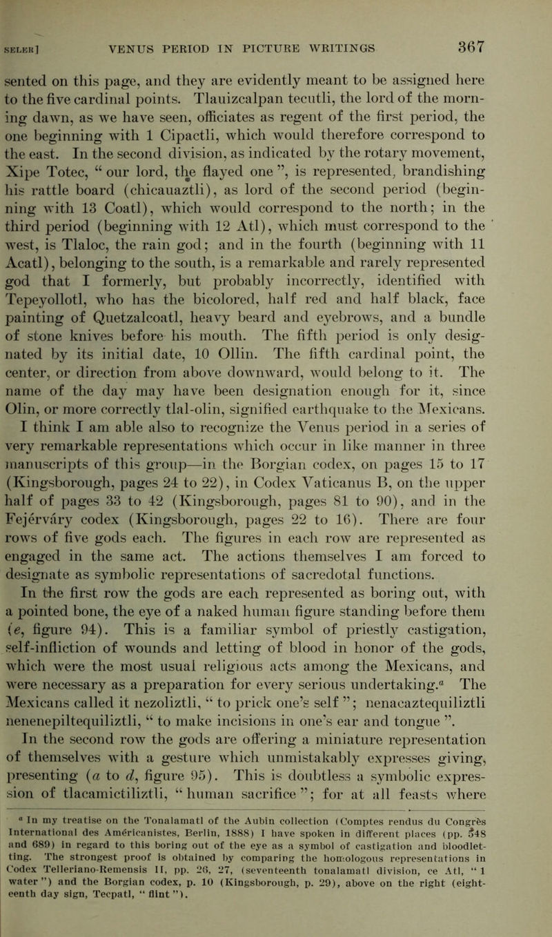 sented on this page, and they are evidently meant to be assigned here to the five cardinal points. Tlauizcalpan tecutli, the lord of the morn- ing dawn, as we have seen, officiates as regent of the first period, the one beginning with 1 Cipactli, which would therefore correspond to the east. In the second division, as indicated by the rotary movement, Xipe Totec, “ our lord, the flayed one ”, is represented, brandishing his rattle board (chicauaztli), as lord of the second period (begin- ning with 13 Coatl), which would correspond to the north; in the third period (beginning with 12 Atl), which must correspond to the west, is Tlaloc, the rain god; and in the fourth (beginning with 11 Acatl), belonging to the south, is a remarkable and rarely represented god that I formerly, but probably incorrectly, identified with Tepeyollotl, who has the bicolored, half red and half black, face painting of Quetzalcoatl, heavy beard and eyebrows, and a bundle of stone knives before his mouth. The fifth period is only desig- nated by its initial date, 10 Ollin. The fifth cardinal point, the center, or direction from above downward, would belong to it. The name of the day may have been designation enough for it, since Olin, or more correctly tlal-olin, signified earthquake to the Mexicans. I think I am able also to recognize the Venus period in a series of very remarkable representations which occur in like manner in three manuscripts of this group—in the Borgian codex, on pages 15 to 17 (Kingsborough, pages 24 to 22), in Codex Vaticanus B, on the upper half of pages 33 to 42 (Kingsborough, pages 81 to 90), and in the Fejervary codex (Kingsborough, pages 22 to 16). There are four rows of five gods each. The figures in each row are represented as engaged in the same act. The actions themselves I am forced to designate as symbolic representations of sacredotal functions. In the first row the gods are each represented as boring out, with a pointed bone, the eye of a naked human figure standing before them (e9 figure 94). This is a familiar symbol of priestly castigation, self-infliction of wounds and letting of blood in honor of the gods, which were the most usual religious acts among the Mexicans, and were necessary as a preparation for every serious undertaking.® The Mexicans called it nezoliztli, “ to prick one’s self ”; nenacaztequiliztli nenenepiltequiliztli, w to make incisions in one’s ear and tongue ”. In the second row the gods are offering a miniature representation of themselves with a gesture which unmistakably expresses giving, presenting (a to d, figure 95). This is doubtless a symbolic expres- sion of tlacamictiliztli, “human sacrifice”; for at all feasts where 0 In my treatise on the Tonalamatl of the Aubin collection (Comptes rendus du Congr&s International des Am^ricanistes, Berlin, 1888) I have spoken in different places (pp. 548 and 689) in regard to this boring out of the eye as a symbol of castigation and bloodlet- ting. The strongest proof is obtained by comparing the homologous representations in Codex Telleriano-Remensis II, pp. 26, 27, (seventeenth tonalamatl division, ce Atl, “1 water”) and the Borgian codex, p. 10 (Kingsborough, p. 29), above on the right (eight- eenth day sign, Tecpatl, “ flint”).