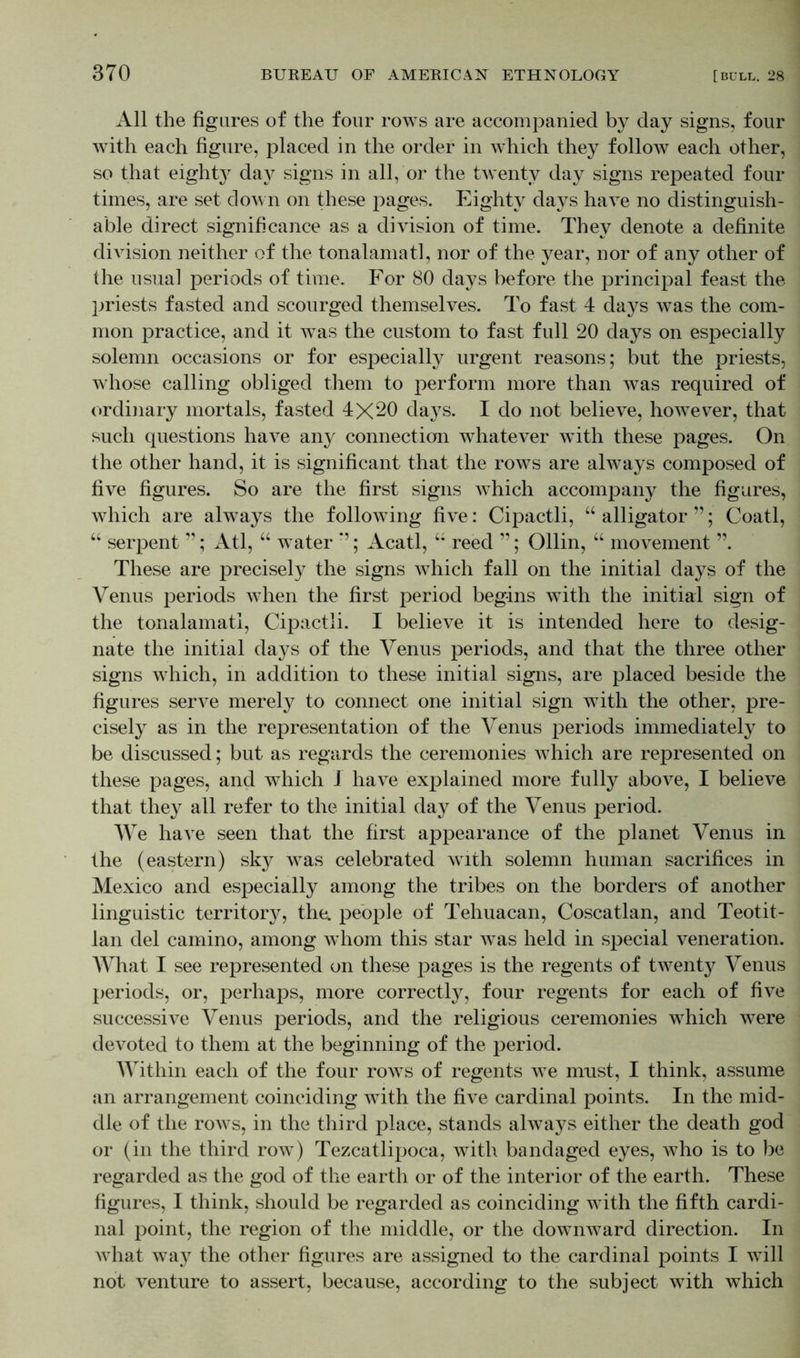 All the figures of the four rows are accompanied by day signs, four with each figure, placed in the order in which they follow each other, so that eighty day signs in all, or the twenty day signs repeated four times, are set down on these pages. Eighty days have no distinguish- able direct significance as a division of time. They denote a definite division neither of the tonalamatl, nor of the year, nor of any other of the usual periods of time. For 80 days before the principal feast the priests fasted and scourged themselves. To fast 4 days was the com- mon practice, and it was the custom to fast full 20 days on especially solemn occasions or for especially urgent reasons; but the priests, whose calling obliged them to perform more than was required of ordinary mortals, fasted 4X20 days. I do not believe, however, that such questions have any connection whatever with these pages. On the other hand, it is significant that the rows are always composed of five figures. So are the first signs which accompany the figures, which are always the following five: Cipactli, “ alligator ”; Coatl, “ serpent ”; Atl, “ water *’; Acatl, “ reed ”; Ollin, “ movement ”. These are precisely the signs which fall on the initial days of the Venus periods when the first period begins with the initial sign of the tonalamatl, Cipactli. I believe it is intended here to desig- nate the initial days of the Venus periods, and that the three other signs which, in addition to these initial signs, are placed beside the figures serve merely to connect one initial sign with the other, pre- cisely as in the representation of the Venus periods immediately to be discussed; but as regards the ceremonies which are represented on these pages, and which 1 have explained more fully above, I believe that they all refer to the initial day of the Venus period. We have seen that the first appearance of the planet Venus in the (eastern) sky was celebrated with solemn human sacrifices in Mexico and especially among the tribes on the borders of another linguistic territory, the. people of Tehuacan, Coscatlan, and Teotit- lan del camino, among whom this star was held in special veneration. AVhat I see represented on these pages is the regents of twenty Venus periods, or, perhaps, more correctly, four regents for each of five successive Venus periods, and the religious ceremonies which wTere devoted to them at the beginning of the period. Within each of the four rows of regents we must, I think, assume an arrangement coinciding with the five cardinal points. In the mid- dle of the rows, in the third place, stands always either the death god or (in the third row) Tezcatlipoca, with bandaged eyes, who is to be regarded as the god of the earth or of the interior of the earth. These figures, I think, should be regarded as coinciding with the fifth cardi- nal point, the region of the middle, or the downward direction. In what way the other figures are assigned to the cardinal points I will not venture to assert, because, according to the subject with which