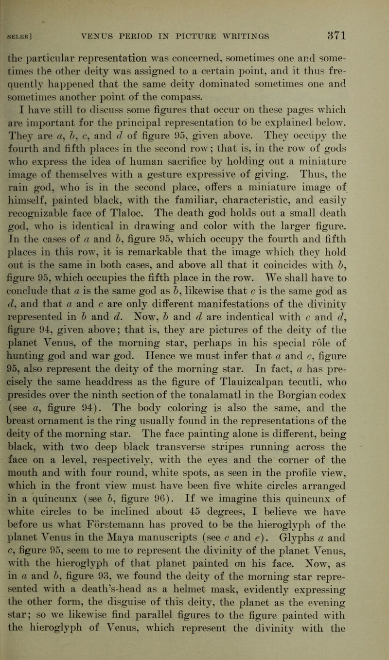 the particular representation was concerned, sometimes one and some- times the other deity was assigned to a certain point, and it thus fre- quently happened that the same deity dominated sometimes one and sometimes another point of the compass. I have still to discuss some figures that occur on these pages which are important for the principal representation to be explained below. They are a, b, c, and d of figure 95, given above. They occupy the fourth and fifth places in the second row; that is, in the row of gods who express the idea of human sacrifice by holding out a miniature image of themselves with a gesture expressive of giving. Thus, the rain god, who is in the second place, offers a miniature image of himself, painted black, with the familiar, characteristic, and easily recognizable face of Tlaloc. The death god holds out a small death god, who is identical in drawing and color with the larger figure. In the cases of a and b, figure 95, which occupy the fourth and fifth places in this row, it is remarkable that the image which they hold out is the same in both cases, and above all that it coincides with by figure 95, which occupies the fifth place in the row. We shall have to conclude that a is the same god as b, likewise that c is the same god as d, and that a and c are only different manifestations of the divinity represented in b and d. Now, b and d are indentical with c and dy figure 94, given above; that is, they are pictures of the deity of the planet Venus, of the morning star, perhaps in his special role of hunting god and war god. Hence we must infer that a and c, figure 95, also represent the deity of the morning star. In fact, a has pre- cisely the same headdress as the figure of Tlauizcalpan tecutli, who presides over the ninth section of the tonalamatl in the Borgian codex (see a, figure 94). The body coloring is also the same, and the breast ornament is the ring usually found in the representations of the deity of the morning star. The face painting alone is different, being black, with two deep black transverse stripes running across the face on a level, respectively, with the eyes and the corner of the mouth and with four round, white spots, as seen in the profile view, which in the front view must have been five white circles arranged in a quincunx (see by figure 96). If we imagine this quincunx of white circles to be inclined about 45 degrees, I believe we have before us what Förstemann has proved to be the hieroglyph of the planet Venus in the Maya manuscripts (see c and e). Glyphs a and figure 95, seem to me to represent the divinity of the planet Venus, with the hieroglyph of that planet painted on his face. Now, as in a and b, figure 93, we found the deity of the morning star repre- sented with a death’s-head as a helmet mask, evidently expressing the other form, the disguise of this deity, the planet as the evening star; so we likewise find parallel figures to the figure painted with the hieroglyph of Venus, which represent the divinity with the