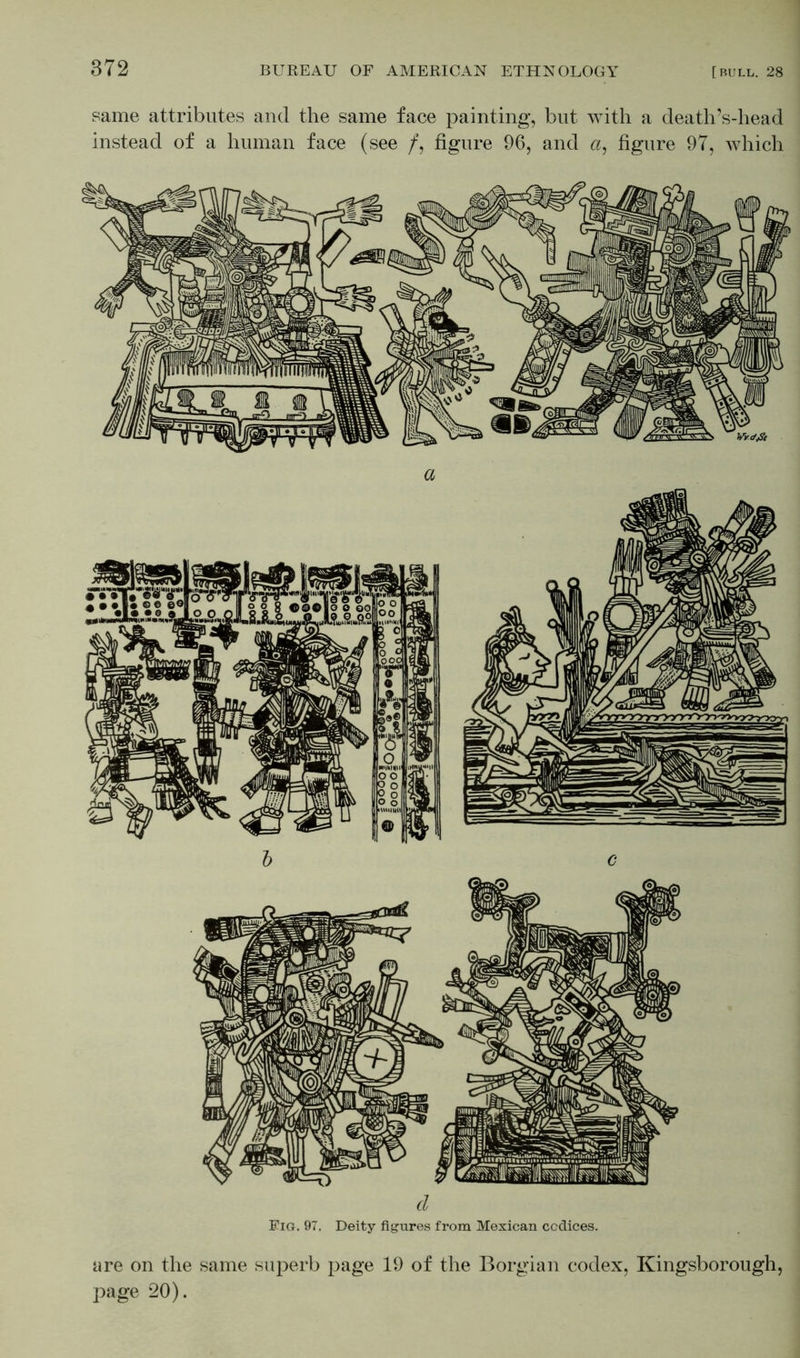 !•'! same attributes and the same face painting, but with a death’s-head instead of a human face (see /, figure 96, and a, figure 97, which are on the same superb page 19 of the Borgian codex, Kingsborough, page 20).