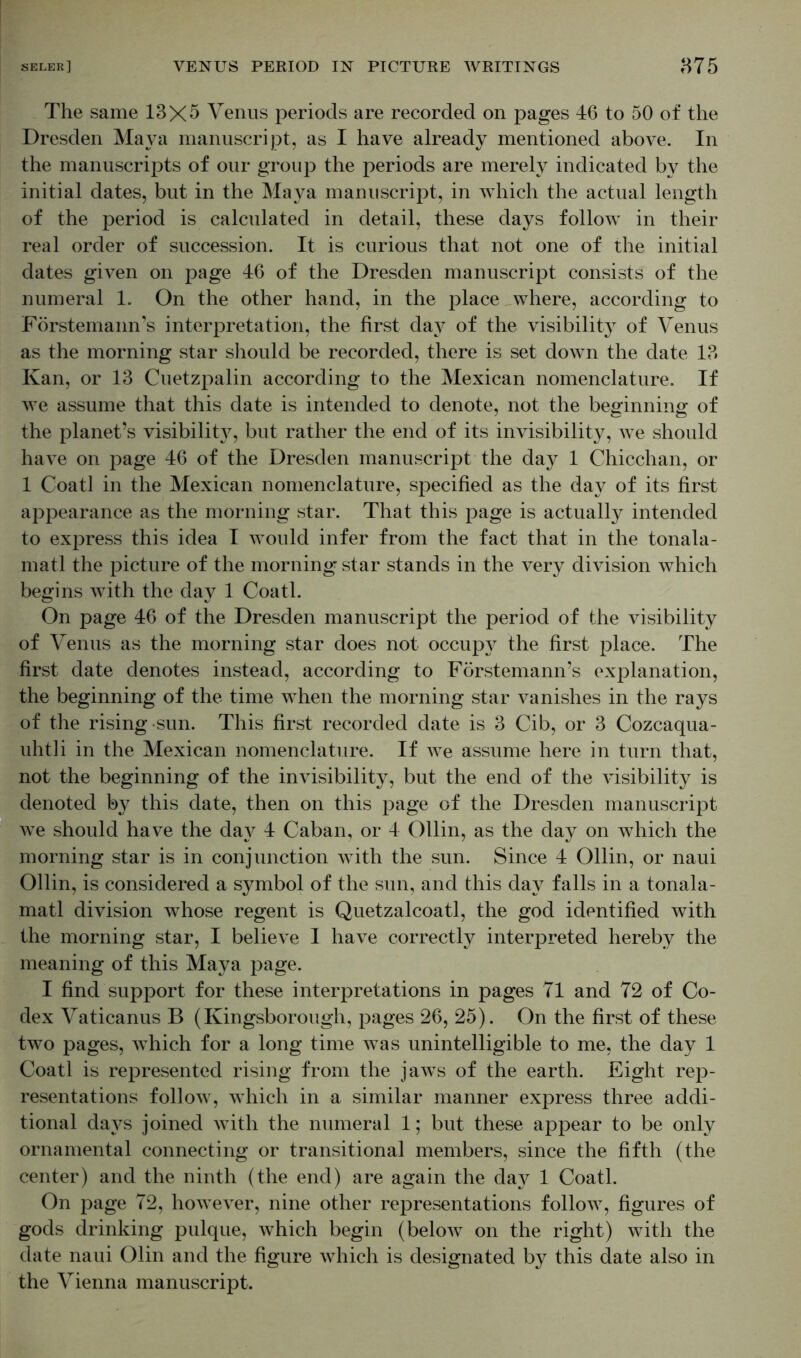 The same 13X5 Venus periods are recorded on pages 46 to 50 of the Dresden Maya manuscript, as I have already mentioned above. In the manuscripts of our group the periods are merely indicated by the initial dates, but in the Maya manuscript, in which the actual length of the period is calculated in detail, these days follow in their real order of succession. It is curious that not one of the initial dates given on page 46 of the Dresden manuscript consists of the numeral 1. On the other hand, in the place where, according to Förstemann’s interpretation, the first day of the visibility of Venus as the morning star should be recorded, there is set down the date 13 Kan, or 13 Cuetzpalin according to the Mexican nomenclature. If we assume that this date is intended to denote, not the beginning of the planet’s visibility, but rather the end of its invisibility, we should have on page 46 of the Dresden manuscript the day 1 Chicchan, or 1 Coatl in the Mexican nomenclature, specified as the day of its first appearance as the morning star. That this page is actually intended to express this idea I would infer from the fact that in the tonala- matl the picture of the morning star stands in the very division which begins with the day 1 Coatl. On page 46 of the Dresden manuscript the period of the visibility of Venus as the morning star does not occupy the first place. The first date denotes instead, according to Förstemann’s explanation, the beginning of the time when the morning star vanishes in the rays of the rising sun. This first recorded date is 3 Cib, or 3 Cozcaqua- uhtli in the Mexican nomenclature. If we assume here in turn that, not the beginning of the invisibility, but the end of the visibility is denoted by this date, then on this page of the Dresden manuscript we should have the day 4 Caban, or 4 Ollin, as the day on which the morning star is in conjunction with the sun. Since 4 Ollin, or naui Ollin, is considered a symbol of the sun, and this day falls in a tonala- matl division whose regent is Quetzalcoatl, the god identified with the morning star, I believe I have correctly interpreted hereby the meaning of this Maya page. I find support for these interpretations in pages 71 and 72 of Co- dex Vaticanus B (Kingsborough, pages 26, 25). On the first of these two pages, which for a long time Avas unintelligible to me, the day 1 Coatl is represented rising from the jaws of the earth. Eight rep- resentations follow, which in a similar manner express three addi- tional days joined with the numeral 1; but these appear to be only ornamental connecting or transitional members, since the fifth (the center) and the ninth (the end) are again the day 1 Coatl. On page 72, however, nine other representations follow, figures of gods drinking pulque, which begin (below on the right) with the date naui Olin and the figure which is designated by this date also in the Vienna manuscript.