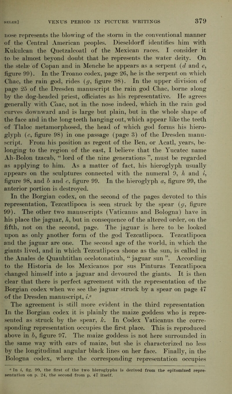 nose represents the blowing of the storm in the conventional manner of the Central American peoples. Dieseldorff identifies him with Kukulcan the Quetzalcoatl of the Mexican races. I consider it to be almost beyond doubt that he represents the water deity. On the stela* of Copan and in Menche he appears as a serpent (d and e, figure 99). In the Troano codex, page 26, he is the serpent on which Chac, the rain god, rides (g, figure 98). In the upper division of page 25 of the Dresden manuscript the rain god Chac, borne along by the dog-headed priest, officiates as his representative. He agrees generally with Chac, not in the nose indeed, which in the rain god curves downward and is large but plain, but in the whole shape of the face and in the long teeth hanging out, which appear like the teeth of Tlaloc metamorphosed, the head of which god forms his hiero- glyph (<?, figure 98) in one passage (page 3) of the Dresden manu- script. From his position as regent of the Ben, or Acatl, years, be- longing to the region of the east, I believe that the Yucatec name Ah-Bolon tzacab, “ lord of the nine generations ”, must be regarded as applying to him. As a matter of fact, his hieroglyph usually appears on the sculptures connected with the numeral 9, h and i, figure 98, and b and <?, figure 99. In the hieroglyph a, figure 99, the anterior portion is destro}^ed. In the Borgian codex, on the second of the pages devoted to this representation, Tezcatlipoca is seen struck by the spear (<7, figure 99). The other two manuscripts (Vaticanus and Bologna) have in his place the jaguar, A, but in consequence of the altered order, on the fifth, not on the second, page. The jaguar is here to be looked upon as only another form of the god Tezcatlipoca. Tezcatlipoca and the jaguar are one. The second age of the world, in which the giants lived, and in which Tezcatlipoca shone as the sun, is called in the Anales de Quauhtitlan ocelotonatiuh, “ jaguar sun ”. According to the Historia de los Mexicanos por sus Pinturas Tezcatlipoca changed himself into a jaguar and devoured the giants. It is then clear that there is perfect agreement with the representation of the Borgian codex when we see the jaguar struck b}^ a spear on page 47 of the Dresden manuscript, i.a The agreement is still more evident in the third representation In the Borgian codex it is plainly the maize goddess who is repre- sented as struck by the spear, k. In Codex Vaticanus the corre- sponding representation occupies the first place. This is reproduced above in A, figure 97. The maize goddess is not here surrounded in the same way with ears of maize, but she is characterized no less by the longitudinal angular black lines on her face. Finally, in the Bologna codex, where the corresponding representation occupies n In i, fig. 99, the first of the two hieroglyphs is derived from the epitomized repre- sentation on p. 24, the second from p. 47 itself.