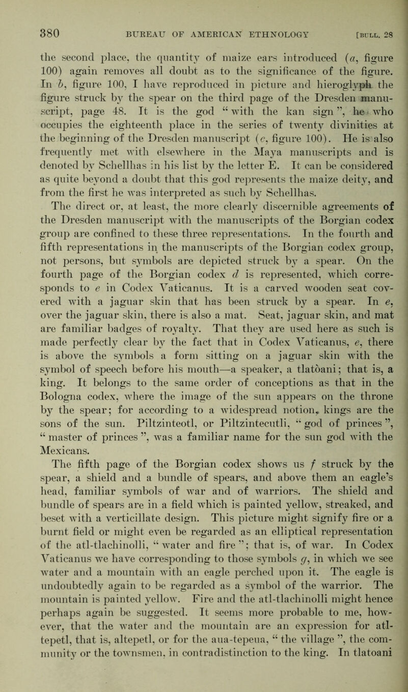 the second place, the quantity of maize ears introduced («, figure 100) again removes all doubt as to the significance of the figure. In &, figure 100, I have reproduced in picture and hieroglyph the figure struck by the spear on the third page of the Dresden manu- script, page 48. It is the god “ with the kan sign ”, he who occupies the eighteenth place in the series of twenty divinities at the beginning of the Dresden manuscript (c, figure 100). He is also frequently met with elsewhere in the Maya manuscripts and is denoted by Schellhas in his list by the letter E. It can be considered as quite beyond a doubt that this god represents the maize deity, and from the first he Avas interpreted as such by Schellhas. The direct or, at least, the more clearly discernible agreements of the Dresden manuscript with the manuscripts of the Borgian codex group are confined to these three representations. In the fourth and fifth representations in the manuscripts of the Borgian codex group, not persons, but symbols are depicted struck by a spear. On the fourth page of the Borgian codex d is represented, which corre- sponds to e in Codex Vaticanus. It is a carved wooden seat cov- ered with a jaguar skin that has been struck by a spear. In e, over the jaguar skin, there is also a mat. Seat, jaguar skin, and mat are familiar badges of royalty. That they are used here as such is made perfectly clear by the fact that in Codex Vaticanus, 6, there is above the symbols a form sitting on a jaguar skin with the symbol of speech before his mouth—a speaker, a tlatoani; that is, a king. It belongs to the same order of conceptions as that in the Bologna codex, Avhere the image of the sun appears on the throne by the spear; for according to a Avidespread notion^ kings are the sons of the sun. Piltzinteotl, or Piltzintecutli, “ god of princes ”, “ master of princes ”, was a familiar name for the sun god Avith the Mexicans. The fifth page of the Borgian codex shows us f struck by the spear, a shield and a bundle of spears, and above them an eagle’s head, familiar symbols of war and of warriors. The shield and bundle of spears are in a field which is painted yellow, streaked, and beset with a verticillate design. This picture might signify fire or a burnt field or might even be regarded as an elliptical representation of the atl-tlachinolli, “water and fire”; that is, of Avar. In Codex Vaticanus we have corresponding to those symbols g, in Avhich we see water and a mountain with an eagle perched upon it. The eagle is undoubtedly again to be regarded as a symbol of the warrior. The mountain is painted yellow. Fire and the atl-tlachinolli might hence perhaps again be suggested. It seems more probable to me, how- ever, that the water and the mountain are an expression for atl- tepetl, that is, altepetl, or for the aua-tepeua, “ the village ”, the com- munity or the townsmen, in contradistinction to the king. In tlatoani
