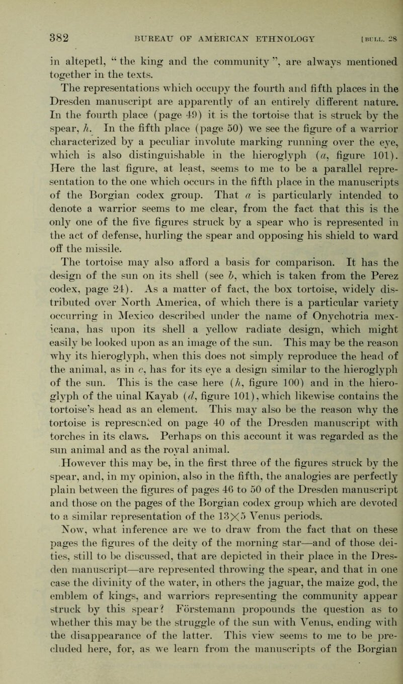 in altepetl, “ the king and the community ”, are always mentioned together in the texts. The representations which occupy the fourth and fifth places in the Dresden manuscript are apparently of an entirely different nature. In the fourth place (page 49) it is the tortoise that is struck by the spear, h. In the fifth place (page 50) we see the figure of a warrior characterized by a peculiar involute marking running over the eye, which is also distinguishable in the hieroglyph (a, figure 101). Here the last figure, at least, seems to me to be a parallel repre- sentation to the one which occurs in the fifth place in the manuscripts of the Borgian codex group. That a is particularly intended to denote a warrior seems to me clear, from the fact that this is the only one of the five figures struck by a spear who is represented in the act of defense, hurling the spear and opposing his shield to ward off the missile. The tortoise may also afford a basis for comparison. It has the design of the sun on its shell (see &, which is taken from the Perez codex, page 24). As a matter of fact, the box tortoise, widely dis- tributed over North America, of which there is a particular variety occurring in Mexico described under the name of Onychotria mex- icana, has upon its shell a yellow radiate design, which might easily be looked upon as an image of the sun. This may be the reason why its hieroglyph, when this does not simply reproduce the head of the animal, as in c, has for its eye a design similar to the hieroglyph of the sun. This is the case here (A, figure 100) and in the hiero- glyph of the uinal Kayab (d, figure 101), which likewise contains the tortoise’s head as an element. This may also be the reason why the tortoise is represented on page 40 of the Dresden manuscript with torches in its claws. Perhaps on this account it was regarded as the sun animal and as the royal animal. However this may be, in the first three of the figures struck by the spear, and, in my opinion, also in the fifth, the analogies are perfectly plain betAveen the figures of pages 46 to 50 of the Dresden manuscript and those on the pages of the Borgian codex group Avhich are devoted to a similar representation of the 13X5 Venus periods. Now, what inference are we to draw from the fact that on these pages the figures of the deity of the morning star—and of those dei- ties, still to be discussed, that are depicted in their place in the Dres- den manuscript—are represented throwing the spear, and that in one case the divinity of the water, in others the jaguar, the maize god, the emblem of kings, and warriors representing the community appear struck by this spear? Förstemann propounds the question as to whether this may be the struggle of the sun with Venus, ending with the disappearance of the latter. This view seems to me to be pre- cluded here, for, as we learn from the manuscripts of the Borgian
