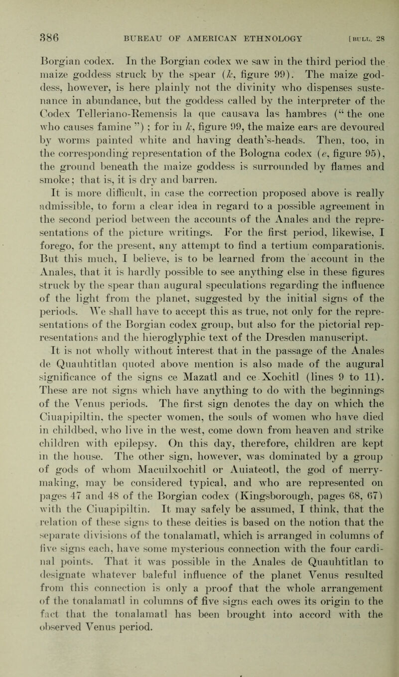 Borgian codex. In the Borgian codex we saw in the third period the maize goddess struck by the spear (k, figure 99). The maize god- dess, however, is here plainly not the divinity who dispenses suste- nance in abundance, but the goddess called by the interpreter of the Codex Telleriano-Remensis la que causava las hambres (u the one who causes famine ”) ; for in k, figure 99, the maize ears are devoured by worms painted white and having death’s-heads. Then, too, in the corresponding representation of the Bologna codex (e, figure 95), the ground beneath the maize goddess is surrounded by flames and smoke; that is, it is dry and barren. It is more difficult, in case the correction proposed above is really admissible, to form a clear idea in regard to a possible agreement in the second period between the accounts of the Anales and the repre- sentations of the picture writings. For the first period, likewise, I forego, for the present, an}7 attempt to find a tertium comparationis. But this much, I believe, is to be learned from the account in the Anales, that it is hardly possible to see anything else in these figures struck by the spear than augural speculations regarding the influence of the light from the planet, suggested by the initial signs of the periods. We shall have to accept this as true, not only for the repre- sentations of the Borgian codex group, but also for the pictorial rep- resentations and the hieroglyphic text of the Dresden manuscript. It is not wholly without interest that in the passage of the Anales de Quauhtitlan quoted above mention is also made of the augural significance of the signs ce Mazatl and ce Xochitl (lines 9 to 11). These are not signs which have anything to do with the beginnings of the Venus periods. The first sign denotes the day on which the Ciuapipiltin, the specter women, the souls of women who have died in childbed, who live in the west, come down from heaven and strike children with epilepsy. On this day, therefore, children are kept in the house. The other sign, however, was dominated by a group of gods of whom Macuilxochitl or Auiateotl, the god of merry- making, may be considered typical, and who are represented on pages 47 and 48 of the Borgian codex (Kingsborough, pages 68, 671 with the Ciuapipiltin. It may safely be assumed, I think, that the relation of these signs to these deities is based on the notion that the separate divisions of the tonalamatl, which is arranged in columns of five signs each, have some mysterious connection with the four cardi- nal points. That it was possible in the Anales de Quauhtitlan to designate whatever baleful influence of the planet Venus resulted from this connection is only a proof that the whole arrangement of the tonalamatl in columns of five signs each owes its origin to the fact that the tonalamatl has been brought into accord with the observed Venus period.