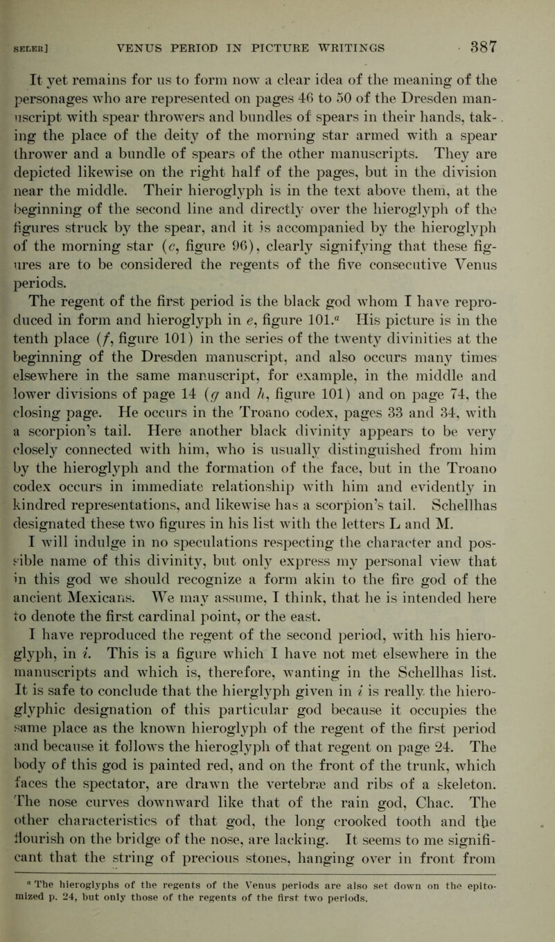 It yet remains for us to form now a clear idea of the meaning of the personages who are represented on pages 46 to 50 of the Dresden man- uscript with spear throwers and bundles of spears in their hands, tak- ing the place of the deity of the morning star armed with a spear thrower and a bundle of spears of the other manuscripts. They are depicted likewise on the right half of the pages, but in the division near the middle. Their hieroglyph is in the text above them, at the beginning of the second line and directly over the hieroglyph of the figures struck by the spear, and it is accompanied by the hieroglyph of the morning star (c, figure 96), clearly signifying that these fig- ures are to be considered the regents of the five consecutive Venus periods. The regent of the first period is the black god whom I have repro- duced in form and hieroglyph in e, figure 101.“ Iiis picture is in the tenth place (/, figure 101) in the series of the twenty divinities at the beginning of the Dresden manuscript, and also occurs many times elsewhere in the same manuscript, for example, in the middle and lower divisions of page 14 (g and h, figure 101) and on page 74, the closing page. He occurs in the Troano codex, pages 33 and 34, with a scorpion’s tail. Here another black divinity appears to be very closely connected with him, who is usually distinguished from him by the hieroglyph and the formation of the face, but in the Troano codex occurs in immediate relationship with him and evidently in kindred representations, and likewise has a scorpion’s tail. Schellhas designated these two figures in his list with the letters L and M. I will indulge in no speculations respecting the character and pos- sible name of this divinity, but only express my personal view that in this god we should recognize a form akin to the fire god of the ancient Mexicans. We may assume, I think, that he is intended here to denote the first cardinal point, or the east. I have reproduced the regent of the second period, with his hiero- glyph, in i. This is a figure which I have not met elsewhere in the manuscripts and which is, therefore, wanting in the Schellhas list. It is safe to conclude that the hierglyph given in i is really the hiero- glyphic designation of this particular god because it occupies the same place as the known hieroglyph of the regent of the first period and because it follows the hieroglyph of that regent on page 24. The body of this god is painted red, and on the front of the trunk, which faces the spectator, are drawn the vertebrae and ribs of a skeleton. The nose curves downward like that of the rain god, Chac. The other characteristics of that god, the long crooked tooth and the fiourish on the bridge of the nose, are lacking. It seems to me signifi- cant that the string of precious stones, hanging over in front from  The hieroglyphs of the regents of the Venus periods are also set down on the epito- mized p. 24, but only those of the regents of the first two periods.