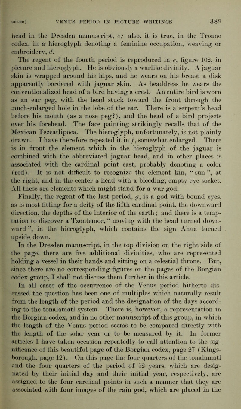 head in the Dresden manuscript, c; also, it is true, in the Troano codex, in a hieroglyph denoting a feminine occupation, weaving or embroidery, d. The regent of the fourth period is reproduced in £, figure 102, in picture and hieroglyph. He is obviously a warlike divinity. A jaguar skin is wrapped around his hips, and he wears on his breast a disk apparently bordered with jaguar skin. As headdress he wears the conventionalized head of a bird having a crest. An entire bird is worn as an ear peg, with the head stuck toward the front through the much-enlarged hole in the lobe of the ear. There is a serpent’s head before his mouth (as a nose peg?), and the head of a bird projects over his forehead. The face painting strikingly recalls that of the Mexican Tezcatlipoca. The hieroglyph, unfortunately, is not plainly drawn. I have therefore repeated it in /, somewhat enlarged. There is in front the element which in the hieroglyph of the jaguar is combined with the abbreviated jaguar head, and in other places is associated with the cardinal point east, probably denoting a color (red). It is not difficult to recognize the element kin, “sun”, at the right, and in the center a head with a bleeding, empty eye socket. All these are elements which might stand for a war god. Finally, the regent of the last period, </, is a god with bound eyes, as is most fitting for a deity of the fifth cardinal point, the downward direction, the depths of the interior of the earth; and there is a temp- tation to discover a Tzontemoc, “ moving with the head turned down- ward ”, in the hieroglyph, which contains the sign Ahua turned upside down. In the Dresden manuscript, in the top division on the right side of the page, there are five additional divinities, who are represented holding a vessel in their hands and sitting on a celestial throne. But, since there are no corresponding figures on the pages of the Borgian codex group, I shall not discuss them further in this article. In all cases of the occurrence of the Venus period hitherto dis- cussed the question has been one of multiples which naturally result from the length of the period and the designation of the days accord- ing to the tonalamatl system. There is, however, a representation in the Borgian codex, and in no other manuscript of this group, in which the length of the Venus period seems to be compared directly with the length of the solar year or to be measured by it. In former articles I have taken occasion repeatedly to call attention to the sig- nificance of this beautiful page of the Borgian codex, page 27 (Kings- borough, page 12). On this page the four quarters of the tonalamatl and the four quarters of the period of 52 years, which are desig- nated by their initial day and their initial year, respectively, are assigned to the four cardinal points in such a manner that they are associated with four images of the rain god, which are placed in the
