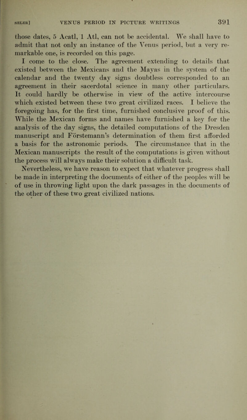 those dates, 5 Acatl, 1 Atl, can not be accidental. We shall have to admit that not only an instance of the Venus period, but a very re- markable one, is recorded on this page. I come to the close. The agreement extending to details that existed between the Mexicans and the Mayas in the system of the calendar and the twenty day signs doubtless corresponded to an agreement in their sacerdotal science in many other particulars. It could hardly be otherwise in view of the active intercourse which existed between these two great civilized races. I believe the foregoing has, for the first time, furnished conclusive proof of this. While the Mexican forms and names have furnished a key for the analysis of the day signs, the detailed computations of the Dresden manuscript and Förstemann’s determination of them first afforded a basis for the astronomic periods. The circumstance that in the Mexican manuscripts the result of the computations is given without the process will always make their solution a difficult task. Nevertheless, we have reason to expect that whatever progress shall be made in interpreting the documents of either of the peoples will be of use in throwing light upon the dark passages in the documents of the other of these two great civilized nations.
