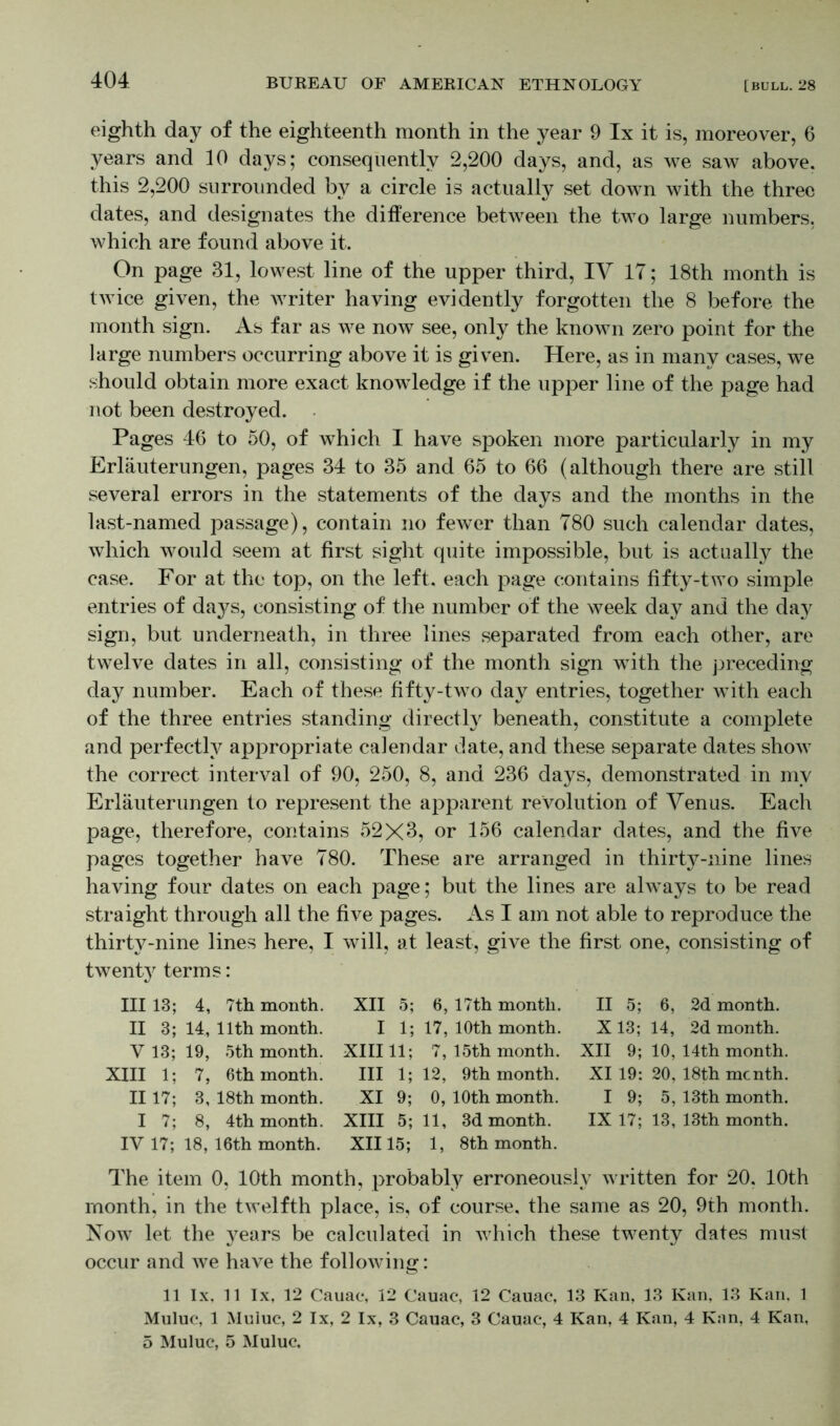 eighth day of the eighteenth month in the year 9 lx it is, moreover, 6 years and 10 days; consequently 2,200 days, and, as we saw above, this 2,200 surrounded by a circle is actually set down with the three dates, and designates the difference between the two large numbers, which are found above it. On page 31, lowest line of the upper third, IV IT; 18th month is twice given, the writer having evidently forgotten the 8 before the month sign. As far as we now see, only the known zero point for the large numbers occurring above it is given. Here, as in many cases, we should obtain more exact knowledge if the upper line of the page had not been destroyed. Pages 46 to 50, of which I have spoken more particularly in my Erläuterungen, pages 34 to 35 and 65 to 66 (although there are still several errors in the statements of the days and the months in the last-named passage), contain no fewer than 780 such calendar dates, which would seem at first sight quite impossible, but is actually the case. For at the top, on the left, each page contains fifty-two simple entries of days, consisting of the number of the week day and the day sign, but underneath, in three lines separated from each other, are twelve dates in all, consisting of the month sign with the preceding day number. Each of these fifty-two day entries, together with each of the three entries standing directly beneath, constitute a complete and perfectly appropriate calendar date, and these separate dates show the correct interval of 90, 250, 8, and 236 days, demonstrated in my Erläuterungen to represent the apparent revolution of Venus. Each page, therefore, contains 52X3, or 156 calendar dates, and the five pages together have 780. These are arranged in thirty-nine lines having four dates on each page; but the lines are always to be read straight through all the five pages. As I am not able to reproduce the thirty-nine lines here, I will, at least, give the first one, consisting of twenty terms: III 13; 4, 7th month. XII 5; 6, 17th month. II 5; 6, 2d month. II 3; 14, 11th month. I 1; 17, 10th month. X 13; 14, 2d month. V 13; 19, 5th month. XIII11; 7, 15th month. XII 9; 10, 14th month. XIII 1; 7, 6 th month. Ill 1; 12, 9th month. XI 19: 20, 18th me nth. II17; 3, 18th month. XI 9; 0, 10th month. I 9; 5, 13th month. I 7; 8, 4th month. XIII 5; 11, 3d month. 1X17; 13, 13th month. IV 17; 18, 16th month. XII15; 1, 8th month. The item 0, 10th month, probably erroneously written for 20, 10th month, in the twelfth place, is, of course, the same as 20, 9th month. Now let the years be calculated in which these twenty dates must occur and we have the following: 11 lx. 11 lx, 12 Cauac, 12 Cauac, 12 Cauac, 13 Kan, 13 Kan, 13 Kan, 1 Muluc, 1 Muluc, 2 lx, 2 lx, 3 Cauac, 3 Cauac, 4 Kan, 4 Kan, 4 Kan, 4 Kan, 5 Muluc, 5 Muluc.