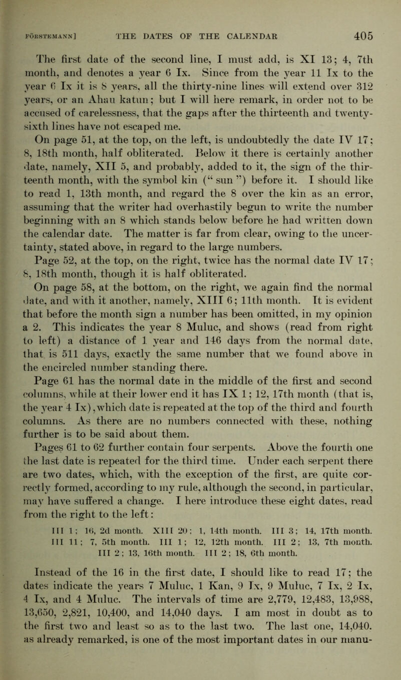 The first date of the second line, I must add, is XI 13; 4, 7th month, and denotes a year 6 lx. Since from the year 11 lx to the year 6 lx it is 8 years, all the thirty-nine lines will extend over 312 years, or an Ahau katun; but I will here remark, in order not to be accused of carelessness, that the gaps after the thirteenth and twenty- sixth lines have not escaped me. On page 51, at the top, on the left, is undoubtedly the date IV 17; 8, 18th month, half obliterated. Below it there is certainty another date, namely, XII 5, and probably, added to it, the sign of the thir- teenth month, with the symbol kin (“ sun ”) before it. I should like to read 1, 13th month, and regard the 8 over the kin as an error, assuming that the writer had overhastily begun to write the number beginning with an 8 which stands below before he had written down the calendar date. The matter is far from clear, owing to the uncer- tainty, stated above, in regard to the large numbers. Page 52, at the top, on the right, twice has the normal date IV 17; 8, 18th month, though it is half obliterated. On page 58, at the bottom, on the right, we again find the normal date, and with it another, namely, XIII 6; 11th month. It is evident that before the month sign a number has been omitted, in my opinion a 2. This indicates the year 8 Muluc, and shows (read from right to left) a distance of 1 year and 146 days from the normal date, that, is 511 days, exactly the same number that we found above in the encircled number standing there. Page 61 has the normal date in the middle of the first and second columns, while at their lower end it has IX 1; 12, 17th month (that is, the year 4 lx), which date is repeated at the top of the third and fourth columns. As there are no numbers connected with these, nothing further is to be said about them. Pages 61 to 62 further contain four serpents. Above the fourth one the last date is repeated for the third time. Under each serpent there are two dates, which, with the exception of the first, are quite cor- rectly formed, according to my rule, although the second, in particular, may have suffered a change. I here introduce these eight dates, read from the right to the left: III 1; 16, 2d month. XIII 20; 1, 14th month. Ill 3; 14, 17th month. Ill 11; 7, 5th month. Ill 1; 12, 12th month. Ill 2; 13, 7th month. Ill 2; 13, 16th month. Ill 2; 18, 6th month. Instead of the 16 in the first date, I should like to read 17; the dates indicate the years 7 Muluc, 1 Kan, 9 lx, 9 Muluc, 7 lx, 2 lx, 4 lx, and 4 Muluc. The intervals of time are 2,779, 12,483, 13,988, 13,650, 2,821, 10,400, and 14,040 days. I am most in doubt as to the first two and least so as to the last two. The last one, 14,040. as already remarked, is one of the most important dates in our manu-