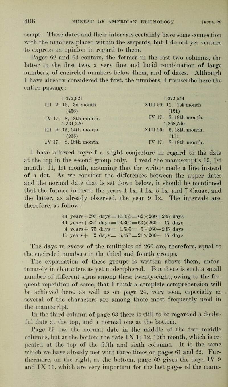 script. These dates and their intervals certainly have some connection with the numbers placed within the serpents, but I do not yet venture to express an opinion in regard to them. Pages 62 and 63 contain, the former in the last two columns, the iatter in the first two, a very fine and lucid combination of large numbers, of encircled numbers below them, and of dates. Although I have already considered the first, the numbers, I transcribe here the entire passage: 1,272,921 1,272,544 III 2; 13, 3d month. XIII 20; 11, 1st month. (456) (121) IV 17; 8, 18th month. IY 17; 8, 18th month. 1,234,220 1,268,540 III 2; 13, 14th month. XIII 20; 6, 18th month. (235) (17) IV 17; 8, 18th month. IV 17; 8, 18th month. I have allowed myself a slight conjecture in regard to the date at the top in the second group only. I read the manuscript’s 15, 1st month; 11, 1st month, assuming that the writer made a line instead of a dot. As we consider the differences between the upper dates and the normal date that is set down below, it should be mentioned that the former indicate the years 4 lx, 4 lx, 5 lx, and 7 Cauac, and the latter, as already observed, the year 9 lx. The intervals are, therefore, as follow: 44 years+295 days=16,355=62x260+235 days 44 years+337 days=16,397=63x260+ 17 days 4 years+ 75 days= 1,535= 5x260+235 days 15 years+ 2 days= 5,477=21x260+ 17 days The days in excess of the multiples of 260 are, therefore, equal to the encircled numbers in the third and fourth groups. The explanation of these groups is written above them, unfor- tunately in characters as yet undeciphered. But there is such a small number of different signs among these twenty-eight, owing to the fre- eluent repetition of some, that I think a complete comprehension will be achieved here, as well as on page 24, very soon, especially as several of the characters are among those most frequently used in the manuscript. In the third column of page 63 there is still to be regarded a doubt- ful date at the top, and a normal one at the bottom. Page 69 has the normal date in the middle of the two middle columns, but at the bottom the date IX 1; 12, 17th month, which is re- peated at the top of the fifth and sixth columns. It is the same which we have already met with three times on pages 61 and 62. Fur- thermore, on the right, at the bottom, page 69 gives the days IV 9 and IX 11, which are very important for the last pages of the manu-