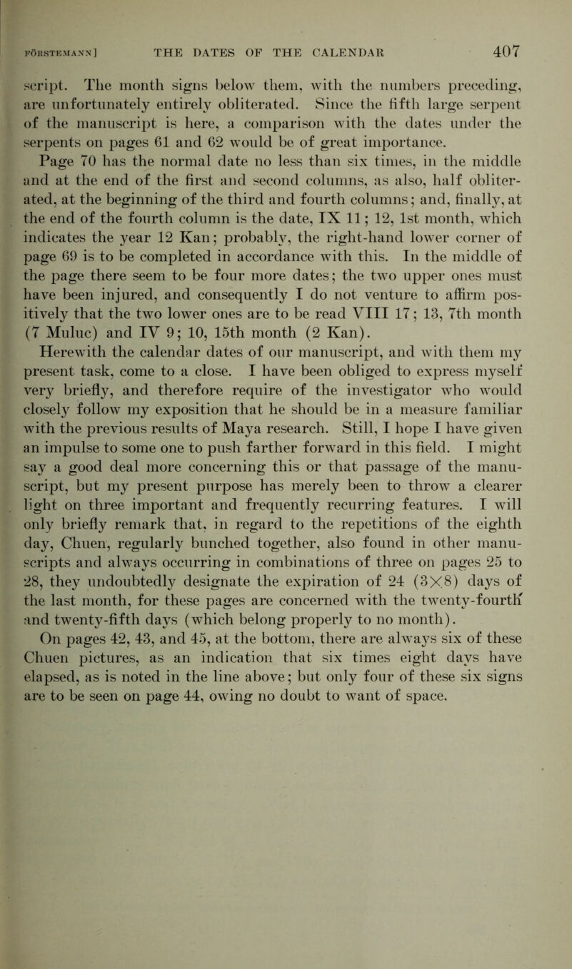 script. The month signs below them, with the numbers preceding, are unfortunately entirely obliterated. Since the fifth large serpent of the manuscript is here, a comparison with the dates under the serpents on pages 61 and 62 would be of great importance. Page 70 has the normal date no less than six times, in the middle and at the end of the first and second columns, as also, half obliter- ated, at the beginning of the third and fourth columns; and, finally, at the end of the fourth column is the date, IX 11; 12, 1st month, which indicates the year 12 Kan; probably, the right-hand lower corner of page 69 is to be completed in accordance with this. In the middle of the page there seem to be four more dates; the two upper ones must have been injured, and consequently I do not venture to affirm pos- itively that the two lower ones are to be read VIII 17; 13, 7th month (7 Muluc) and IV 9; 10, 15th month (2 Kan). Herewith the calendar dates of our manuscript, and with them my present task, come to a close. I have been obliged to express myself very briefly, and therefore require of the investigator who would closely follow my exposition that he should be in a measure familiar with the previous results of Maya research. Still, I hope I have given an impulse to some one to push farther forward in this field. I might say a good deal more concerning this or that passage of the manu- script, but my present purpose has merely been to throw a clearer light on three important and frequently recurring features. I will only briefly remark that, in regard to the repetitions of the eighth day, Chuen, regularly bunched together, also found in other manu- scripts and always occurring in combinations of three on pages 25 to 28, they undoubtedly designate the expiration of 24 (3X.8) days of the last month, for these pages are concerned with the twenty-fourth and twenty-fifth days (which belong properly to no month). On pages 42, 43, and 45, at the bottom, there are always six of these Chuen pictures, as an indication that six times eight days have elapsed, as is noted in the line above; but only four of these six signs are to be seen on page 44, owing no doubt to want of space.