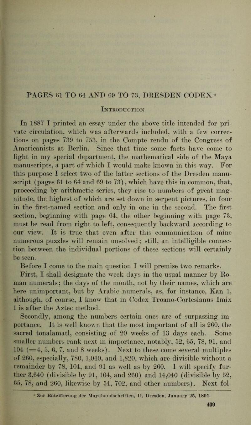 PAGES 61 TO 64 AND 69 TO 73, DRESDEN CODEX« Introduction In 1887 I printed an essay under the above title intended for pri- vate circulation, which was afterwards included, with a few correc- tions on pages 739 to 753, in the Compte rendu of the Congress of Americanists at Berlin. Since that time some facts have come to light in my special department, the mathematical side of the Maya manuscripts, a part of which I would make known in this way. For this purpose I select two of the latter sections of the Dresden manu- script (pages 61 to 64 and 69 to 73), which have this in common, that, proceeding by arithmetic series, they rise to numbers of great mag- nitude, the highest of which are set down in serpent pictures, in four in the first-named section and only in one in the second. The first section, beginning with page 64, the other beginning with page 73, must be read from right to left, consequently backward according to our view. It is true that even after this communication of mine numerous puzzles will remain unsolved; still, an intelligible connec- tion between the individual portions of these sections will certainly be seen. Before I come to the main question I will premise two remarks. First, I shall designate the week days in the usual manner by Ro- man numerals; the days of the month, not by their names, which are here unimportant, but by Arabic numerals, as, for instance, Kan 1, although, of course, I know that in Codex Troano-Cortesianus Imix 1 is after the Aztec method. Secondly, among the numbers certain ones are of surpassing im- portance. It is well known that the most important of all is 260, the sacred tonalamatl, consisting of 20 weeks of 13 days each. Some smaller numbers rank next in importance, notably, 52, 65, 78, 91, and 104 (=4, 5, 6, 7, and 8 weeks). Next to these come several multiples of 260, especially, 780, 1,040, and 1,820, which are divisible without a remainder by 78, 104, and 91 as well as by 260. I will specify fur- ther 3,640 (divisible by 91, 104, and 260) and 14,040 (divisible by 52, 65, 78, and 260, likewise by 54, 702, and other numbers). Next fol-  Zur Entzifferung der Mayahandschriften, II, Dresden, January 25, 1891.