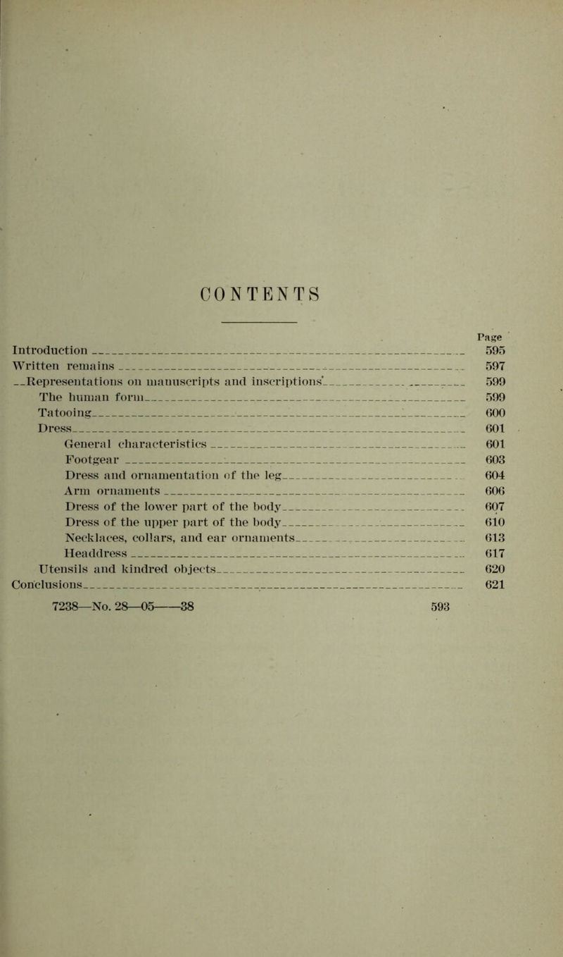CONTENTS Page Introduction 595 Written remains 597 Representations on manuscripts and inscriptions' 599 The human form 599 Tatooing 600 Dress 601 General characteristics 601 Footgear 603 Dress and ornamentation of the leg 604 Arm ornaments 606 Dress of the lower part of the body 607 Dress of the upper part of the body 610 Necklaces, collars, and ear ornaments 613 Headdress 617 Utensils and kindred objects 620 Conclusions 621