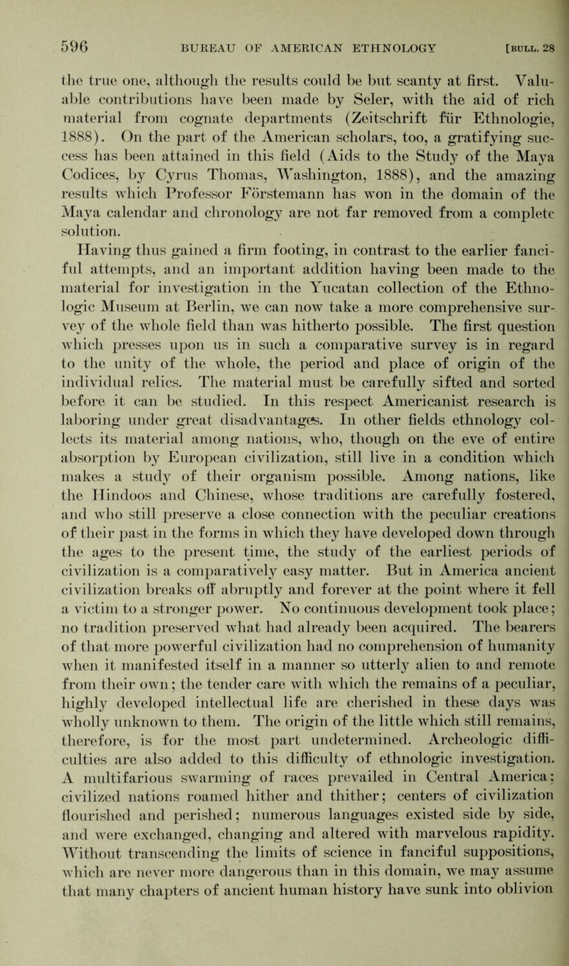 the true one, although the results could be but scanty at first. Valu- able contributions have been made by Seler, with the aid of rich material from cognate departments (Zeitschrift für Ethnologie, 1888). On the part of the American scholars, too, a gratifying suc- cess has been attained in this field (Aids to the Study of the Maya Codices, by Cyrus Thomas, Washington, 1888), and the amazing results which Professor Förstemann has won in the domain of the Maya calendar and chronology are not far removed from a complete solution. Having thus gained a firm footing, in contrast to the earlier fanci- ful attempts, and an important addition having been made to the material for investigation in the Yucatan collection of the Ethno- logic Museum at Berlin, we can now take a more comprehensive sur- vey of the whole field than was hitherto possible. The first question which presses upon us in such a comparative survey is in regard to the unity of the whole, the period and place of origin of the individual relics. The material must be carefully sifted and sorted before it can be studied. In this respect Americanist research is laboring under great disadvantages. In other fields ethnology col- lects its material among nations, who, though on the eve of entire absorption by European civilization, still live in a condition which makes a study of their organism possible. Among nations, like the Hindoos and Chinese, whose traditions are carefully fostered, and who still preserve a close connection with the peculiar creations of their past in the forms in which they have developed down through the ages to the present time, the study of the earliest periods of civilization is a comparatively easy matter. But in America ancient civilization breaks off abruptly and forever at the point where it fell a victim to a stronger power. No continuous development took place; no tradition preserved what had already been acquired. The bearers of that more powerful civilization had no comprehension of humanity when it manifested itself in a manner so utterly alien to and remote from their own; the tender care with which the remains of a peculiar, highly developed intellectual life are cherished in these days was wholly unknown to them. The origin of the little which still remains, therefore, is for the most part undetermined. Archeologic diffi- culties are also added to this difficulty of ethnologic investigation. A multifarious swarming of races prevailed in Central America: civilized nations roamed hither and thither; centers of civilization flourished and perished; numerous languages existed side by side, and were exchanged, changing and altered with marvelous rapidity. Without transcending the limits of science in fanciful suppositions, Avhich are never more dangerous than in this domain, w^e may assume that many chapters of ancient human history have sunk into oblivion
