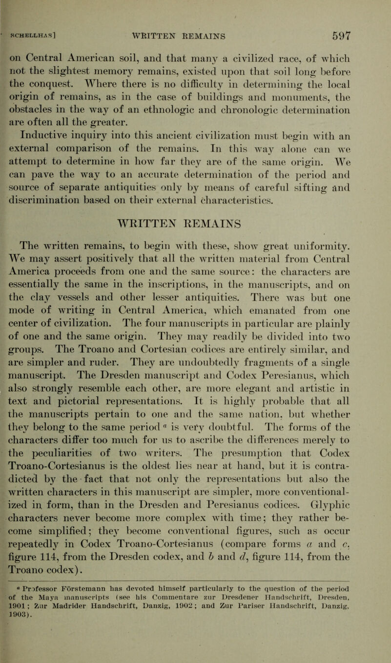 on Central American soil, and that many a civilized race, of which not the slightest memory remains, existed upon that soil long before the conquest. Where there is no difficulty in determining the local origin of remains, as in the case of buildings and monuments, the obstacles in the way of an ethnologic and chronologic determination are often all the greater. Inductive inquiry into this ancient civilization must begin with an external comparison of the remains. In this way alone can we attempt to determine in how far they are of the same origin. We can pave the way to an accurate determination of the period and source of separate antiquities only by means of careful sifting and discrimination based on their external characteristics. WRITTEN REMAINS The written remains, to begin with these, show great uniformity. We may assert positively that all the written material from Central America proceeds from one and the same source: the characters are essentially the same in the inscriptions, in the manuscripts, and on the clay vessels and other lesser antiquities. There was but one mode of writing in Central America, which emanated from one center of civilization. The four manuscripts in particular are plainly of one and the same origin. They may readily be divided into two groups. The Troano and Cortesian codices are entirely similar, and are simpler and ruder. They are undoubtedly fragments of a single manuscript. The Dresden manuscript and Codex Peresianus, which also strongly resemble each other, are more elegant and artistic in text and pictorial representations. It is highly probable that all the manuscripts pertain to one and the same nation, but whether they belong to the same period a is vePy doubtful. The forms of the characters differ too much for us to ascribe the differences merely to the peculiarities of two Avriters. The presumption that Codex Troano-Cortesianus is the oldest lies near at hand, but it is contra- dicted by the fact that not only the representations but also the written characters in this manuscript are simpler, more conventional- ized in form, than in the Dresden and Peresianus codices. Glyphic characters never become more complex with time; they rather be- come simplified; they become com^entional figures, such as occur repeatedly in Codex Troano-Cortesianus (compare forms a and c. figure 114, from the Dresden codex, and b and d, figure 114, from the Troano codex). ° Professor Förstemann has devoted himself particularly to the question of the period of the Maya manuscripts (see his Commentare zur Dresdener Handschrift, Dresden, 1901; Zur Madrider Handschrift, Danzig, 1902; and Zur Pariser Handschrift, Danzig. 1903).