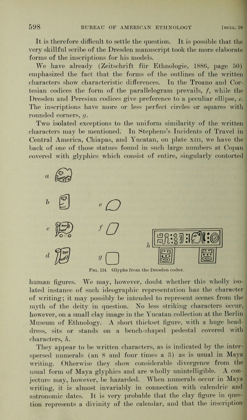 It is therefore difficult to settle the question. It is possible that the very skillful scribe of the Dresden manuscript took the more elaborate forms of the inscriptions for his models. We have already (Zeitschrift für Ethnologie, 1886, page 50) emphasized the fact that the forms of the outlines of the written characters show characteristic differences. In the Troano and Cor- tesian codices the form of the parallelogram prevails, /, while the Dresden and Peresian codices give preference to a peculiar ellipse, e. The inscriptions have more or less perfect circles or squares with rounded corners, g. Two isolated exceptions to the uniform similarity of the written characters may be mentioned. In Stephens’s Incidents of Travel in Central America, Chiapas, and Yucatan, on plate xm, we have the back of one of those statues found in such large numbers at Copan covered with glyphics which consist of entire, singularly contorted a b c j© *o Fig. 114. Glyphs ]) - UllilfÄ:® £13 • • • Cs) 9 • • (s> the Dresden codex. human figures. We may, however, doubt whether this wholly iso- lated instance of such ideographic representation has the character of writing; it may possibly be intended to represent scenes from the myth of the deity in question. No less striking characters occur, however, on a small clay image in the Yucatan collection at the Berlin Museum of Ethnology. A short thickset figure, with a huge head- dress, sits or stands on a bench-shaped pedestal covered with characters, h. They appear to be written characters, as is indicated by the inter- spersed numerals (an 8 and four times a 3) as is usual in Maya writing. Otherwise they show considerable divergence from the usual form of Maya glyphics and are wholly unintelligible. A con- jecture may, however, be hazarded. When numerals occur in Maya writing, it is almost invariably in connection with calendric and astronomic dates. It is very probable that the clay figure in ques- tion represents a divinity of the calendar, and that the inscription