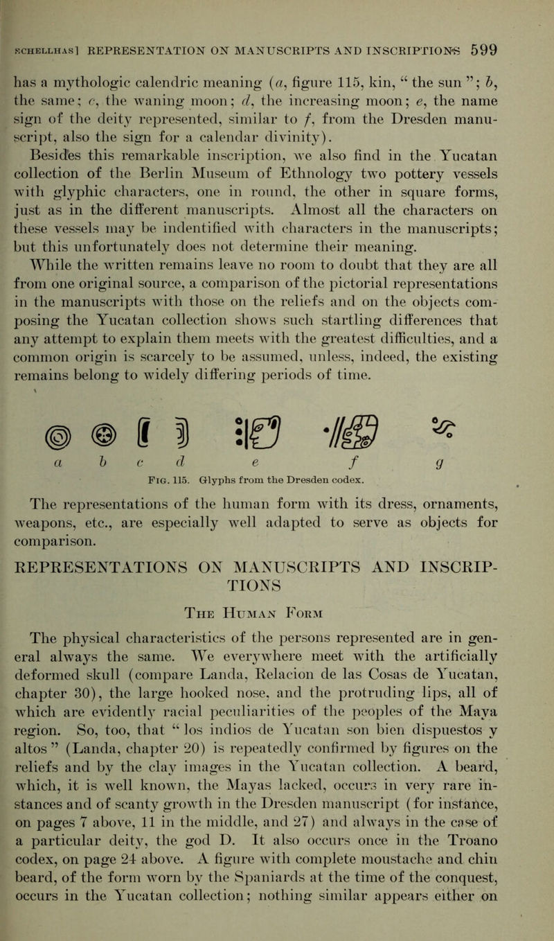 has a mythologic calendric meaning (a, figure 115, kin, 66 the sun b, the same; c, the waning moon; d, the increasing moon; 6, the name sign of the deity represented, similar to /, from the Dresden manu- script, also the sign for a calendar divinity). Besides this remarkable inscription, we also find in the Yucatan collection of the Berlin Museum of Ethnology two pottery vessels with glyphic characters, one in round, the other in square forms, just as in the different manuscripts. Almost all the characters on these vessels may be indentified with characters in the manuscripts; but this unfortunately does not determine their meaning. While the written remains leave no room to doubt that they are all from one original source, a comparison of the pictorial representations in the manuscripts with those on the reliefs and on the objects com- posing the Yucatan collection shows such startling differences that any attempt to explain them meets with the greatest difficulties, and a common origin is scarcely to be assumed, unless, indeed, the existing remains belong to widely differing periods of time. abed e f g Fig. 115. Glyphs from the Dresden codex. The representations of the human form with its dress, ornaments, weapons, etc., are especially well adapted to serve as objects for comparison. REPRESENTATIONS ON MANUSCRIPTS AND INSCRIP- TIONS The Human Form The physical characteristics of the persons represented are in gen- eral always the same. We everywhere meet with the artificially deformed skull (compare Landa, Relacion de las Cosas de Yucatan, chapter 30), the large hooked nose, and the protruding lips, all of which are evidently racial peculiarities of the peoples of the Maya region. So, too, that “ los indios de Yucatan son bien dispuestos y altos ” (Landa, chapter 20) is repeatedly confirmed by figures on the reliefs and by the clay images in the Yucatan collection. A beard, which, it is well known, the Mayas lacked, occurs in very rare in- stances and of scanty growth in the Dresden manuscript (for instance, on pages 7 above, 11 in the middle, and 27) and always in the case of a particular deity, the god D. It also occurs once in the Troano codex, on page 24 above. A figure with complete moustache and chin beard, of the form worn by the Spaniards at the time of the conquest, occurs in the Yucatan collection; nothing similar appears either on