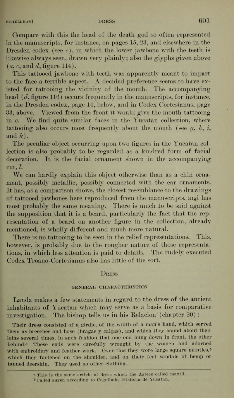 Compare with this the head of the death god so often represented in the manuscripts, for instance, on pages 15, 23, and elsewhere in the Dresden codex (see c), in which the lower jawbone with the teeth is likewise always seen, drawn very plainly; also the glyphs given above (a, c, and tZ, figure 114). This tattooed jawbone with teeth was apparently meant to impart to the face a terrible aspect. A decided preference seems to have ex- isted for tattooing the vicinity of the mouth. The accompanying head (d, figure 116) occurs frequently in the manuscripts, for instance, in the Dresden codex, page 14, below, and in Codex Cortesianus, page 33, above. Viewed from the front it would give the mouth tattooing in e. We find quite similar faces in the Yucatan collection, where tattooing also occurs most frequently about the mouth (see g, A, 7, and k). The peculiar object occurring upon two figures in the Yucatan col- lection is also probably to be regarded as a kindred form of facial decoration. It is the facial ornament shown in the accompanying cut, Z. We can hardly explain this object otherwise than as a chin orna- ment, possibly metallic, possibly connected with the ear ornaments. It has, as a comparison shows, the closest resemblance to the drawings of tattooed jawbones here reproduced from the manuscripts, aryi has most probably the same meaning. There is much to be said against the supposition that it is a beard, particularly the fact that the rep- resentation of a beard on another figure in the collection, already mentioned, is wholly different and much more natural. There is no tattooing to be seen in the relief representations. This, however, is probably due to the rougher nature of those representa- tions, in which less attention is paid to details. The rudely executed Codex Troano-Cortesianus also has little of the sort. Dress GENERAL CHARACTERISTICS Landa makes a few statements in regard to the dress of the ancient inhabitants of Yucatan which may serve as a basis for comparative investigation. The bishop tells us in his Relacion' (chapter 20) : Their dress consisted of a girdle, of the width of a man’s hand, which served them as breeches and hose (bragas y calqas), and which they bound about their loins several times, in such fashion that one end hung down in front, the other behind.® These ends were carefully wrought by the women and adorned with embroidery and feather work. Over this they wore large square mantles,* 6 which they fastened on the shoulder, and on their feet sandals of hemp or tanned deerskin. They used no othor clothing. “ This is the same article of dress which the Aztecs called maxtli. 6 Called zuyen according to Cogolludo, Historia de Yucatan.