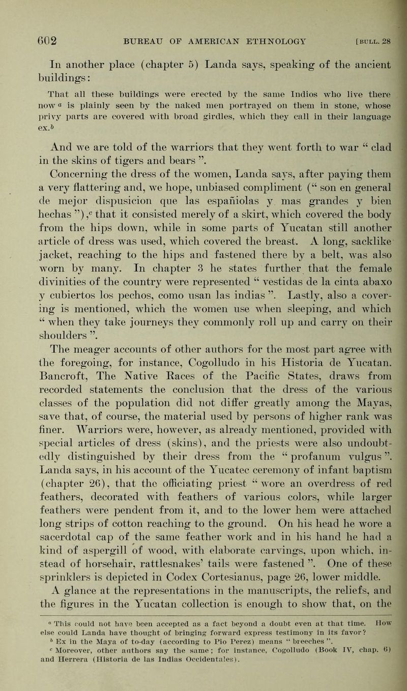 In another place (chapter 5) Landa says, speaking of the ancient buildings: That all these buildings were erected by the same Indios who live there nowa is plainly seen by the naked men portrayed on them in stone, whose privy parts are covered with broad girdles, which they call in their language ex.*» And we are told of the warriors that they went forth to war “ clad in the skins of tigers and bears ”. Concerning the dress of the women, Landa says, after paying them a very flattering and, we hope, unbiased compliment (“ son en general de mejor dispusicion qne las espaniolas y mas grand es y bien hechas ”),c that it consisted merely of a skirt, tvhich covered the body from the hips down, while in some parts of Yucatan still another article of dress was used, which covered the breast. A long, sacklike jacket, reaching to the hips and fastened there by a belt, was also worn by many. In chapter 3 he states further that the female divinities of the country were represented “ vestidas de la cinta abaxo y cubiertos los pechos, como usan las indias Lastly, also a cover- ing is mentioned, which the women use when sleeping, and which “ when they take journeys they commonly roll up and carry on their shoulders ”. The meager accounts of other authors for the most part agree with the foregoing, for instance, Cogolludo in his Historia de Yucatan. Bancroft, The Native Races of the Pacific States, draws from recorded statements the conclusion that the dress of the various classes of the population did not differ greatly among the Mayas, save that, of course, the material used by persons of higher rank was finer. Warriors were, however, as already mentioned, provided with special articles of dress (skins), and the priests were also undoubt- edly distinguished by their dress from the “ profanum vulgus ”. Landa says, in his account of the Yucatec ceremony of infant baptism (chapter 26), that the officiating priest “wore an overdress of red feathers, decorated with feathers of various colors, while larger feathers were pendent from it, and to the lower hem were attached long strips of cotton reaching to the ground. On his head he wore a sacerdotal cap of the same feather work and in his hand he had a kind of aspergill of wood, with elaborate carvings, upon which, in- stead of horsehair, rattlesnakes’ tails were fastened ”. One of these sprinklers is depicted in Codex Cortesianus, page 26, lower middle. A glance at the representations in the manuscripts, the reliefs, and the figures in the Yucatan collection is enough to show that, on the a This could not have been accepted as a fact beyond a doubt even at that time. IIow else could Landa have thought of bringing forward express testimony in its favor? b Ex in the Maya of to-day (according to Pio Perez) means “ breeches ”. c Moreover, other authors say the same; for instance, Cogolludo (Book IV, chap. 6) and Herrera (Historia de las Indias Occidentales).