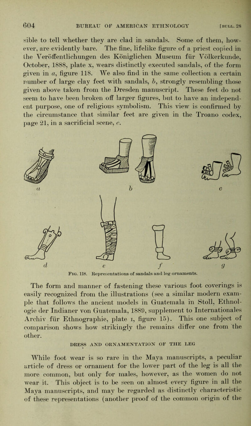 sible to tell whether they are clad in sandals. Some of them, how- ever, are evidently bare. The fine, lifelike figure of a priest copied in the Veröffentlichungen des Königlichen Museum für Völkerkunde, October, 1888, plate x, wears distinctly executed sandals, of the form given in <2, figure 118. We also find in the same collection a certain number of large clay feet with sandals, Z>, strongly resembling those given above taken from the Dresden manuscript. These feet do not seem to have been broken off larger figures, but to have an independ- ent purpose, one of religious symbolism. This view is confirmed by the circumstance that similar feet are given in the Troano codex, page 21, in a sacrificial scene, c. The form and manner of fastening these various foot coverings is easily recognized from the illustrations (see a similar modern exam- ple that follows the ancient models in Guatemala in Stoll, Ethnol- ogie der Indianer von Guatemala, 1889, supplement to Internationales Archiv für Ethnographie, plate 1, figure 15). This one subject of comparison shows how strikingly the remains differ one from the other. DRESS AND ORNAMENTATION OF THE LEG While foot wear is so rare in the Maya manuscripts, a peculiar article of dress or ornament for the lower part of the leg is all the more common, but only for males, however, as the Avomen do not Avear it. This object is to be seen on almost every figure in all the Maya manuscripts, and may be regarded as distinctly characteristic of these representations (another proof of the common origin of the