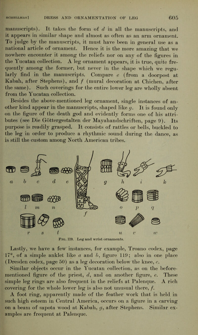 manuscripts). It takes the form of d in all the manuscripts, and it appears in similar shape and almost as often as an arm ornament. To judge by the manuscripts, it must have been in general use as a national article of ornament. Hence it is the more amazing that we nowhere encounter it among the reliefs nor on any of the figures in the Yucatan collection. A leg ornament appears, it is true, quite fre- quently among the former, but never in the shape which we regu- larly find in the manuscripts. Compare e (from a doorpost at Kabah, after Stephens), and f (mural decoration at Chichen, after the same). Such coverings for the entire lower leg are wholly absent from the Yucatan collection. Besides the above-mentioned leg ornament, single instances of an- other kind appear in the manuscripts, shaped like g. It is found only on the figure of the death god and evidently forms one of his attri- butes (see Die Göttergestalten der Mayahandschriften, page 9). Its purpose is readily grasped. It consists of rattles or bells, buckled to the leg in order to produce a rhythmic sound during the dance, as is still the custom among North American tribes. a Fig. 119. Leg and wrist ornaments. Lastly, we have a few' instances, for example, Troano codex, page 17*, of a simple anklet like a and 5, figure 119; also in one place (Dresden codex, page 50) as a leg decoration below the knee, c. Similar objects occur in the Yucatan collection, as on the before- mentioned figure of the priest, d, and on another figure, e. These simple leg rings are also frequent in the reliefs at Palenque. A rich covering for the whole lower leg is also not unusual there, /. A foot ring, apparently made of the feather work that is held in such high esteem in Central America, occurs on a figure in a carving on a beam of sapota wood at Kabah, gy after Stephens. Similar ex- amples are frequent at Palenque.