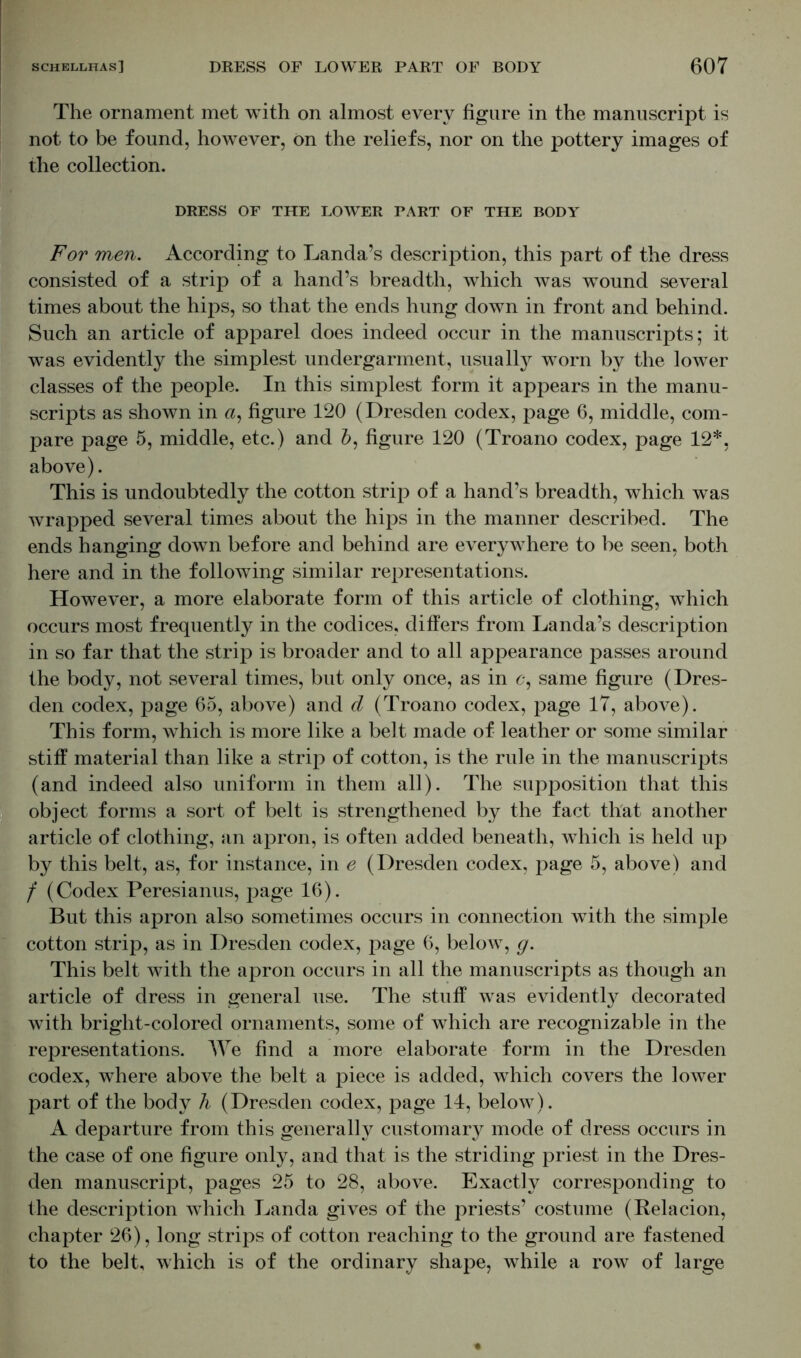 The ornament met with on almost every figure in the manuscript is not to be found, however, on the reliefs, nor on the pottery images of the collection. DRESS OF THE LOWER PART OF THE BODY For men. According to Landa’s description, this part of the dress consisted of a strip of a hand’s breadth, which was wound several times about the hips, so that the ends hung down in front and behind. Such an article of apparel does indeed occur in the manuscripts; it was evidently the simplest undergarment, usually worn by the lower classes of the people. In this simplest form it appears in the manu- scripts as shown in a, figure 120 (Dresden codex, page 6, middle, com- pare page 5, middle, etc.) and 6, figure 120 (Troano codex, page 12*. above). This is undoubtedly the cotton strip of a hand’s breadth, which was wrapped several times about the hips in the manner described. The ends hanging down before and behind are everywhere to be seen, both here and in the following similar representations. However, a more elaborate form of this article of clothing, which occurs most frequently in the codices, differs from Landa’s description in so far that the strip is broader and to all appearance passes around the body, not several times, but only once, as in c, same figure (Dres- den codex, page 65, above) and d (Troano codex, page 17, above). This form, which is more like a belt made of leather or some similar stiff material than like a strip of cotton, is the rule in the manuscripts (and indeed also uniform in them all). The supposition that this object forms a sort of belt is strengthened by the fact that another article of clothing, an apron, is often added beneath, which is held up by this belt, as, for instance, in e (Dresden codex, page 5, above) and / (Codex Peresianus, page 16). But this apron also sometimes occurs in connection with the simple cotton strip, as in Dresden codex, page 6, below, g. This belt with the apron occurs in all the manuscripts as though an article of dress in general use. The stuff was evidently decorated with bright-colored ornaments, some of which are recognizable in the representations. We find a more elaborate form in the Dresden codex, where above the belt a piece is added, which covers the lower part of the body h (Dresden codex, page 14, below). A departure from this generally customary mode of dress occurs in the case of one figure only, and that is the striding priest in the Dres- den manuscript, pages 25 to 28, above. Exactly corresponding to the description which Landa gives of the priests’ costume (Relacion, chapter 26), long strips of cotton reaching to the ground are fastened to the belt, which is of the ordinary shape, while a row of large