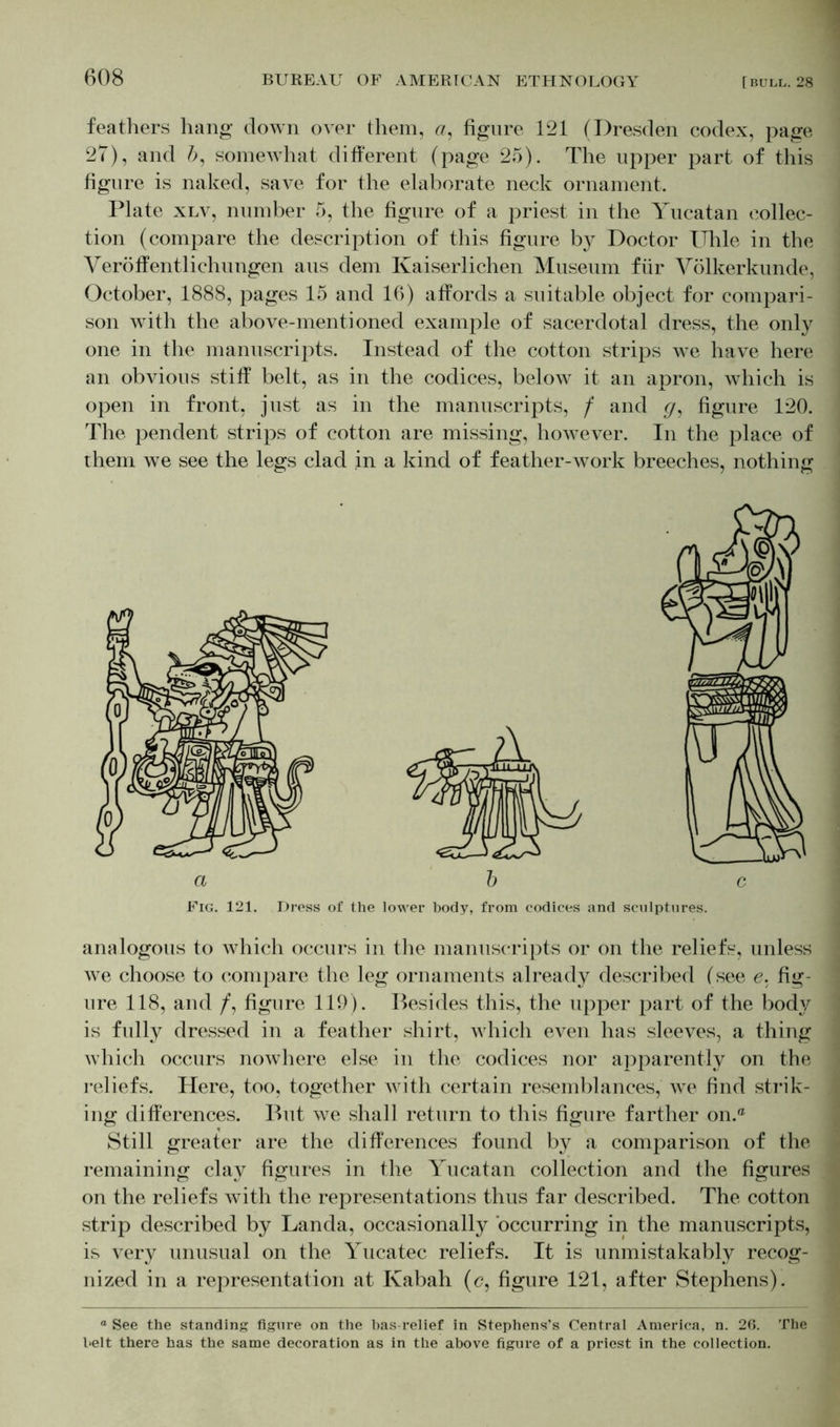 feathers hang down over them, <7, figure 121 (Dresden codex, page 27), and 6, somewhat different (page 25). The upper part of this figure is naked, save for the elaborate neck ornament. Plate xlv, number 5, the figure of a priest in the Yucatan collec- tion (compare the description of this figure by Doctor TThle in the Veröffentlichungen aus dem Kaiserlichen Museum für Völkerkunde, October, 1888, pages 15 and 16) affords a suitable object for compari- son with the above-mentioned example of sacerdotal dress, the only one in the manuscripts. Instead of the cotton strips we have here an obvious stiff belt, as in the codices, belowr it an apron, which is open in front, just as in the manuscripts, f and g, figure 120. The pendent strips of cotton are missing, however. In the place of them we see the legs clad in a kind of feather-work breeches, nothing Fig. 121. Dress of the lower body, from codices and sculptures. analogous to which occurs in the manuscripts or on the reliefs, unless we choose to compare the leg ornaments already described (see e. fig- ure 118, and /, figure 119). Besides this, the upper part of the body is fully dressed in a feather shirt, which even has sleeves, a thing which occurs nowhere else in the codices nor apparently on the reliefs. Here, too, together with certain resemblances, we find strik- ing differences. But we shall return to this figure farther on.® Still greater are the differences found by a comparison of the remaining clay figures in the Yucatan collection and the figures on the reliefs with the representations thus far described. The cotton strip described by Landa, occasionally occurring in the manuscripts, is very unusual on the Yucatec reliefs. It is unmistakably recog- nized in a representation at Ivabah (c, figure 121, after Stephens). ° See the standing figure on the bas-relief in Stephens’s Central America, n. 26. The belt there has the same decoration as in the above figure of a priest in the collection.