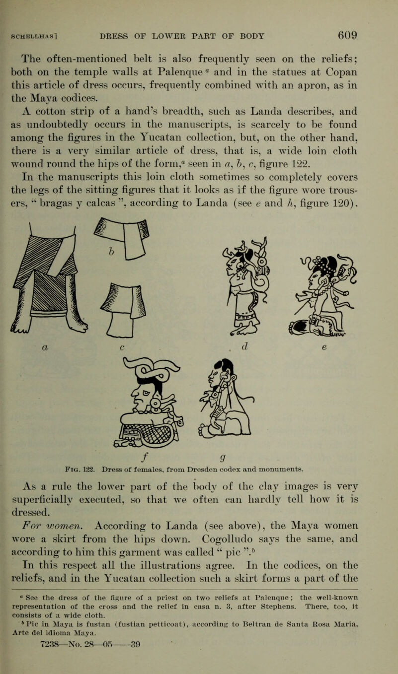 The often-mentioned belt is also frequently seen on the reliefs; both on the temple walls at Palenque ° and in the statues at Copan this article of dress occurs, frequently combined with an apron, as in the Maya codices. A cotton strip of a hand’s breadth, such as Landa describes, and as undoubtedly occurs in the manuscripts, is scarcely to be found among the figures in the Yucatan collection, but, on the other hand, there is a very similar article of dress, that is, a wide loin cloth wound round the hips of the form,0 seen in a, A, c, figure 122. In the manuscripts this loin cloth sometimes so completely covers the legs of the sitting figures that it looks as if the figure wore trous- ers, “ bragas y calcas ”, according to Landa (see e and A, figure 120). / 9 Fig. 122. Dress of females, from Dresden codex and monuments. As a rule the lower part of the body of the cla}^ images is very superficially executed, so that we often can hardly tell how it is dressed. For women. According to Landa (see above), the Maya women wore a skirt from the hips down. Cogolludo says the same, and according to him this garment was called “ pic In this respect all the illustrations agree. In the codices, on the reliefs, and in the Yucatan collection such a skirt forms a part of the ° See the dress of the figure of a priest on two reliefs at Palenque; the well-known representation of the cross and the relief in casa n. 3, after Stephens. There, too, it consists of a wide cloth. 6 Pic in Maya is fustan (fustian petticoat), according to Beltran de Santa Rosa Maria, Arte del idioma Maya. 7238—No. 28—05 39