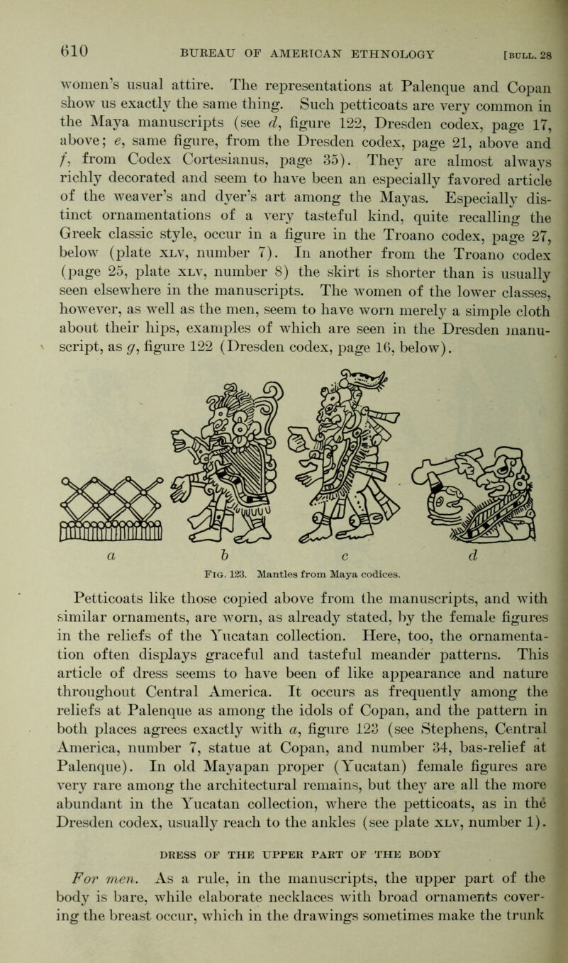 women’s usual attire. The representations at Palenque and Copan show us exactly the same thing. Such petticoats are very common in the Maya manuscripts (see d, figure 122, Dresden codex, page 17, above; e, same figure, from the Dresden codex, page 21, above and /, from Codex Cortesianus, page 35). They are almost always richly decorated and seem to have been an especially favored article of the weaver’s and dyer’s art among the Mayas. Especially dis- tinct ornamentations of a very tasteful kind, quite recalling the Greek classic style, occur in a figure in the Troano codex, page 27, below (plate xlv, number 7). In another from the Troano codex (page 25, plate xlv, number 8) the skirt is shorter than is usually seen elsewhere in the manuscripts. The women of the lower classes, however, as well as the men, seem to have worn merely a simple cloth about their hips, examples of which are seen in the Dresden manu- script, as figure 122 (Dresden codex, page 16, below). Fig. 123. Mantles from Maya codices. Petticoats like those copied above from the manuscripts, and with similar ornaments, are worn, as already stated, by the female figures in the reliefs of the Yucatan collection. Here, too, the ornamenta- tion often displays graceful and tasteful meander patterns. This article of dress seems to have been of like appearance and nature throughout Central America. It occurs as frequently among the reliefs at Palenque as among the idols of Copan, and the pattern in both places agrees exactly with a, figure 123 (see Stephens, Central America, number 7, statue at Copan, and number 34, bas-relief at Palenque). In old Mayapan proper (Yucatan) female figures are very rare among the architectural remains, but they are all the more abundant in the Yucatan collection, where the petticoats, as in the Dresden codex, usually reach to the ankles (see plate xlv, number 1). DRESS OF THE UPPER PART OF THE BODY For men. As a rule, in the manuscripts, the upper part of the body is bare, while elaborate necklaces with broad ornaments cover- ing the breast occur, which in the drawings sometimes make the trunk