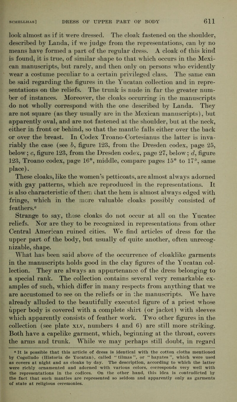 look almost as if it were dressed. The cloak fastened on the shoulder, described by Landa, if we judge from the representations, can by no means have formed a part of the regular dress. A cloak of this kind is found, it is true, of similar shape to that which occurs in the Mexi- can manuscripts, but rarely, and then only on persons who evidently wear a costume peculiar to a certain privileged class. The same can be said regarding the figures in the Yucatan collection and in repre- sentations on the reliefs. The trunk is nude in far the greater num- ber of instances. Moreover, the cloaks occurring in the manuscripts do not wholly correspond with the one described by Landa. They are not square (as they usually are in the Mexican manuscripts), but apparently oval, and are not fastened at the shoulder, but at the neck, either in front or behind, so that the mantle falls either over the back or over the breast. In Codex Troano-Cortesianus the latter is inva- riably the case (see 5, figure 123, from the Dresden codex, page 25, below; e, figure 123, from the Dresden codex, page 27, below; d, figure 123, Troano codex, page 16*, middle, compare pages 15* to 17*, same place). These cloaks, like the women’s petticoats, are almost always adorned with gay patterns, which are reproduced in the representations. It is also characteristic of them that the hem is almost always edged with fringe, which in the more valuable cloaks possibly consisted of feathers.® Strange to say, these cloaks do not occur at all on the Yucatec reliefs. Nor are they to be recognized in representations from other Central American ruined cities. We find articles of dress for the upper part of the body, but usually of quite another, often unrecog- nizable, shape. What has been said above of the occurrence of cloaklike garments in the manuscripts holds good in the clay figures of the Yucatan col- lection. They are always an appurtenance of the dress belonging to a special rank. The collection contains several very remarkable ex- amples of such, which differ in many respects from anything that we are accustomed to see on the reliefs or in the manuscripts. We have already alluded to the beautifully executed figure of a priest whose upper body is covered with a complete shirt (or jacket) with sleeves which apparently consists of feather work. Two other figures in the collection (see plate xlv, numbers 4 and 6) are still more striking. Both have a capelike garment, which, beginning at the throat, covers the arms and trunk. While we may perhaps still doubt, in regard ° It is possible that this article of dress is identical with the cotton cloths mentioned by Cogolludo (Historia de Yucatan), called “ tilmas ”, or “ hayates ”, which were used as covers at night and as cloaks by day. The description, according to which the latter were richly ornamented and adorned with various colors, corresponds very well with the representations in the codices. On the other hand, this idea is contradicted by the fact that such mantles are represented so seldom and apparently only as garments of state at religious ceremonies.