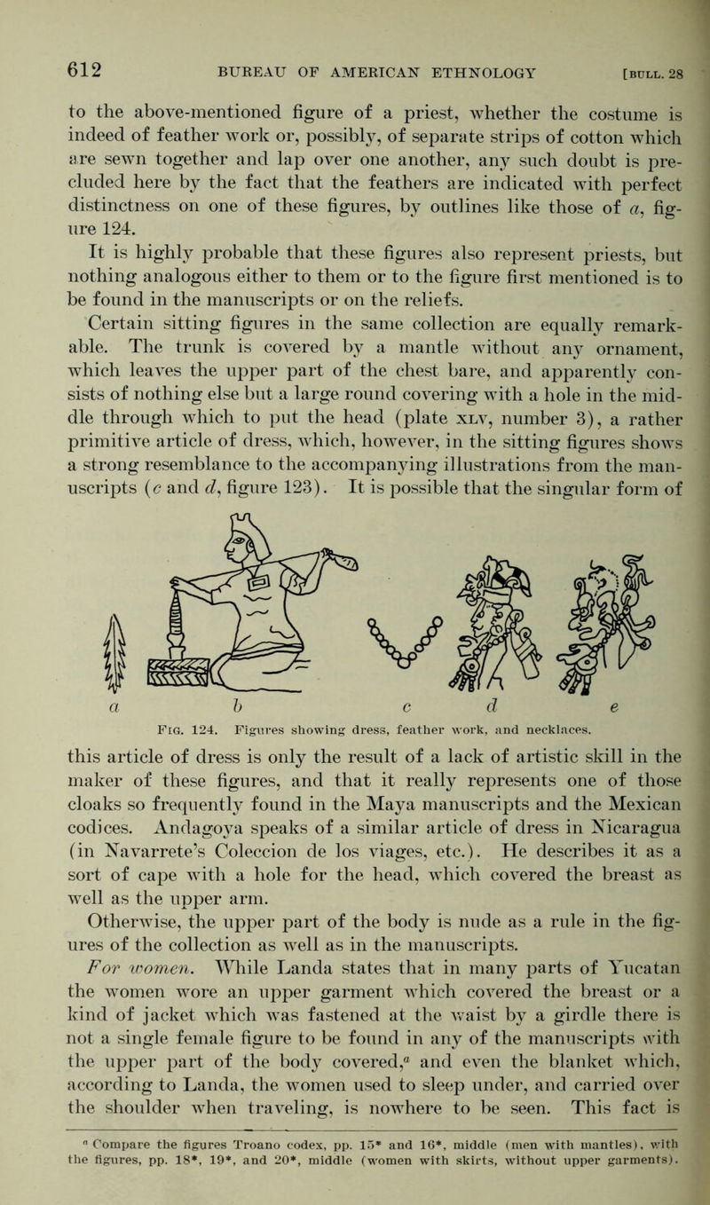 to the above-mentioned figure of a priest, whether the costume is indeed of feather work or, possibly, of separate strips of cotton which are sewn together and lap over one another, any such doubt is pre- cluded here by the fact that the feathers are indicated with perfect distinctness on one of these figures, by outlines like those of a, fig- ure 124. It is highly probable that these figures also represent priests, but nothing analogous either to them or to the figure first mentioned is to be found in the manuscripts or on the reliefs. Certain sitting figures in the same collection are equally remark- able. The trunk is covered by a mantle without any ornament, which leaves the upper part of the chest bare, and apparently con- sists of nothing else but a large round covering with a hole in the mid- dle through which to put the head (plate xlv, number 3), a rather primitive article of dress, which, however, in the sitting figures shows a strong resemblance to the accompanying illustrations from the man- uscripts (c and d, figure 123). It is possible that the singular form of Fig. 124. Figures showing dress, feather work, and necklaces. this article of dress is only the result of a lack of artistic skill in the maker of these figures, and that it really represents one of those cloaks so frequently found in the Maya manuscripts and the Mexican codices. Andagoya speaks of a similar article of dress in Nicaragua (in Navarrete’s Coleccion de los viages, etc.). He describes it as a sort of cape with a hole for the head, which covered the breast as well as the upper arm. Otherwise, the upper part of the body is nude as a rule in the fig- ures of the collection as well as in the manuscripts. For women. While Landa states that in many parts of Yucatan the women wore an upper garment which covered the breast or a kind of jacket which was fastened at the waist by a girdle there is not a single female figure to be found in any of the manuscripts with the upper part of the body covered,0 and even the blanket which, according to Landa, the women used to sleep under, and carried over the shoulder when traveling, is nowhere to be seen. This fact is “ Compare the figures Troano codex, pp. 15* and 16*, middle (men with mantles), with the figures, pp. 18*, 19*, and 20*, middle (women with skirts, without upper garments).
