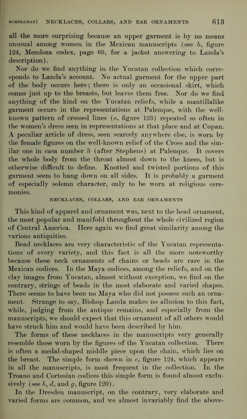 all the more surprising because an upper garment is by no means unusual among women in the Mexican manuscripts (see b, figure 124, Mendoza codex, page 69, for a jacket answering to Landa’s description). Nor do we find anything in the Yucatan collection which corre- sponds to Landa’s account. No actual garment for the upper part of the body occurs here; there is only an occasional skirt, which comes just up to the breasts, but leaves them free. Nor do we find anything of the kind on the Yucatan reliefs, while a mantillalike garment occurs in the representations at Palenque, with the well- known pattern of crossed lines («, figure 123) repeated so often in the women’s dress seen in representations at that place and at Copan. A peculiar article of dress, seen scarcely anywhere else, is worn by the female figures on the well-known relief of the Cross and the sim- ilar one in casa number 3 (after Stephens) at Palenque. It covers the whole body from the throat almost down to the knees, but is otherwise difficult to define. Knotted and twisted portions of this garment seem to hang down on all sides. It is probably a garment of especialty solemn character, only to be worn at religious cere- monies. NECKLACES, COLLARS, AND EAR ORNAMENTS This kind of apparel and ornament was, next to the head ornament, the most popular and manifold throughout the whole civilized region of Central America. Here again we find great similarity among the various antiquities. Bead necklaces are very characteristic of the Yucatan representa- tions of every variety, and this fact is all the more noteworthy because these neck ornaments of chains or beads are rare in the Mexican codices. In the Maya codices, among the reliefs, and on the clay images from Yucatan, almost without exception, we find on the contrary, strings of beads in the most elaborate and varied shapes. There seems to have been no Maya who did not possess such an orna- ment. Strange to say, Bishop Landa makes no allusion to this fact, while, judging from the antique remains, and especially from the manuscripts, we should expect that this ornament of all others would have struck him and would have been described by him. The forms of these necklaces in the manuscripts very generally resemble those worn by the figures of the Yucatan collection. There is often a medal-shaped middle piece upon the chain, which lies on the breast. The simple form shown in c, figure 124, which appears in all the manuscripts, is most frequent in the collection. In the Troano and Cortesian codices this simple form is found almost exclu- sively (see £, d, and g, figure 120). In the Dresden manuscript, on the contrary, very elaborate and varied forms are common, and we almost invariably find the above-