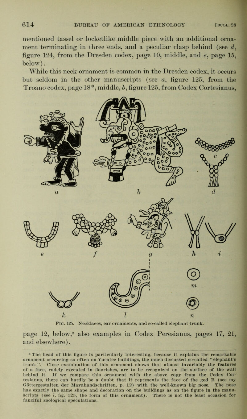 mentioned tassel or locketlike middle piece with an additional orna- ment terminating in three ends, and a peculiar clasp behind (see d, figure 124, from the Dresden codex, page 10, middle, and e, page 15, below). While this neck ornament is common in the Dresden codex, it occurs but seldom in the other manuscripts (see a, figure 125, from the Troano codex, page 18 *, middle, 6, figure 125, from Codex Cortesianus, Ftg. 125. Necklaces, ear ornaments, and so-called elephant trunk. page 12, below,0 also examples in Codex Peresianus, pages 17, 21, and elsewhere). ° The head of this figure is particularly interesting, because it explains the remarkable ornament occurring so often on Yucatec buildings, the much discussed so-called “elephant’s trunk ”. Close examination of this ornament shows that almost invariably the features of a face, rudely executed in flourishes, are to be recognized on the surface of the wall behind it. If we compare this ornament with the above copy from the Codex Cor- tesianus, there can hardly be a doubt that it represents the face of the god B (see my Göttergestalten der Mayahandschriften, p. 12) with the well-known big nose. The nose has exactly the same shape and decoration on the buildings as on the figure in the manu- scripts (see l, fig. 125, the form of this ornament). There is not the least occasion for fanciful zoological speculations.
