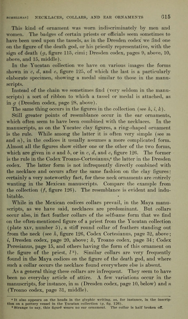 This kind of ornament was worn indiscriminately by men and women. The badges of certain priests or officials seem sometimes to have been used upon the tassels, as in the Dresden codex we find one on the figure of the death god, or his priestly representative, with the sign of death (g, figure 115, cimi; Dresden codex, pages 9, above, 10, above, and 15, middle). In the Yucatan collection we have on various images the forms shown in c, d, and e, figure 125, of which the last is a particularly elaborate specimen, showing a medal similar to those in the manu- scripts. Instead of the chain we sometimes find (very seldom in the manu- scripts) a sort of ribbon to which a tassel or medal is attached, as in g (Dresden codex, page 28, above). The same thing occurs in the figures in the collection (see A, £,■&). Still greater points of resemblance occur in the ear ornaments, which often seem to have been combined with the necklaces. In the manuscripts, as on the Yucatec clay figures, a ring-shaped ornament is the rule. While among the latter it is often very simple (see m and w), in the codices it usually assumes a more complicated form. Almost all the figures show either one or the other of the two forms, which are given in a and A, or in c, d, and e, figure 126. The former is the rule in the Codex Troano-Cortesianus,® the latter in the Dresden codex. The latter form is not infrequently directly combined with the necklace and occurs after the same fashion on the clay figures: certainly a very noteworthy fact, for these neck ornaments are entirely wanting in the Mexican manuscripts. Compare the example from the collection (/, figure 126). The resemblance is evident and indu- bitable. While in the Mexican codices collars prevail, in the Maya manu- scripts, as we have said, necklaces are predominant. But collars occur also, in fact feather collars of the selfsame form that we find on the often-mentioned figure of a priest from the Yucatan collection (plate xlv, number 5), a stiff round collar of feathers standing out from the neck (see h, figure 126, Codex Cortesianus, page 32, above; i, Dresden codex, page 20, above; A, Troano codex, page 34; Codex Peresianus, page 15, and others having the form of this ornament on the figure of the priest, lb). Similar collars are very frequently found in the Maya codices on the figure of the death god, and where such a collar occurs the necklace found everywhere else is absent. As a general thing these collars are infrequent. They seem to have been no everyday article of attire. A few variations occur in the manuscripts, for instance, in m (Dresden codex, page 10, below) and n (Troano codex, page 31, middle). ° It also appears on the heads in the glyphic writing, as, for instance, in the inscrip- tion on a pottery vessel in the Yucatan collection (g, fig. 126). 6 Strange to say, this figure wears no ear ornament. The collar is half broken off.