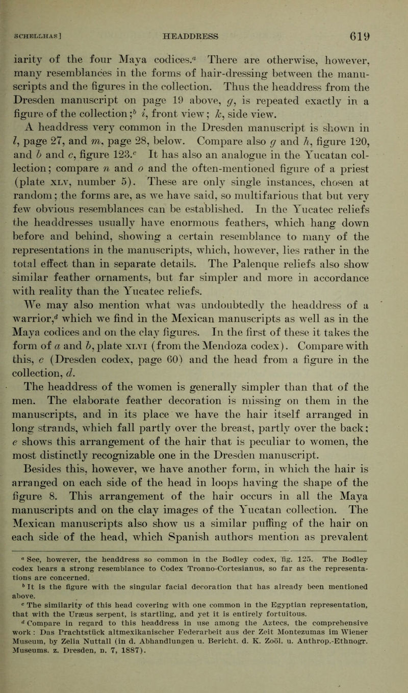 iarity of the four Maya codices.® There are otherwise, however, many resemblances in the forms of hair-dressing between the manu- scripts and the figures in the collection. Thus the headdress from the Dresden manuscript on page 19 above, g, is repeated exactly in a figure of the collection i, front view; k, side view. A headdress very common in the Dresden manuscript is shown in l, page 27, and m, page 28, below\ Compare also g and A, figure 120, and b and <?, figure 123.c It has also an analogue in the Yucatan col- lection; compare n and o and the often-mentioned figure of a priest (plate xlv, number 5). These are only single instances, chosen at random; the forms are, as we have said, so multifarious that but very few obvious resemblances can be established. In the Yucatec reliefs the headdresses usually have enormous feathers, which hang down before and behind, showing a certain resemblance to many of the representations in the manuscripts, which, however, lies rather in the total effect than in separate details. The Palenque reliefs also show similar feather ornaments, but far simpler and more in accordance with reality than the Yucatec reliefs. We may also mention what was undoubtedly the headdress of a warrior,0 which we find in the Mexican manuscripts as well as in the Maya codices and on the clay figures. In the first of these it takes the form of a and b, plate xlvi (from the Mendoza codex). Compare with this, c (Dresden codex, page 60) and the head from a figure in the collection, d. The headdress of the women is generally simpler than that of the men. The elaborate feather decoration is missing on them in the manuscripts, and in its place we have the hair itself arranged in long strands, which fall partly over the breast, partly over the back; e shows this arrangement of the hair that is peculiar to women, the most distinctly recognizable one in the Dresden manuscript. Besides this, however, we have another form, in which the hair is arranged on each side of the head in loops having the shape of the figure 8. This arrangement of the hair occurs in all the Ma3^a manuscripts and on the clay images of the Yucatan collection. The Mexican manuscripts also show us a similar puffing of the hair on each side of the head, which Spanish authors mention as prevalent “ See, however, the headdress so common in the Bodley codex, fig. 125. The Bodley codex hears a strong resemblance to Codex Troano-Cortesianus, so far as the representa- tions are concerned. 6 It is the figure with the singular facial decoration that has already been mentioned above. c The similarity of this head covering with one common in the Egyptian representation, that with the Uraeus serpent, is startling, and yet it is entirely fortuitous. ,l Compare in regard to this headdress in use among the Aztecs, the comprehensive work : Das Prachtstück altmexikanischer Federarbeit aus der Zeit Montezumas im Wiener Museum, by Zelia Nuttall (in d. Abhandlungen u. Bericht, d. K. Zoöl. u. Anthrop.-Ethnogr. Museums, z. Dresden, n. 7, 1887).
