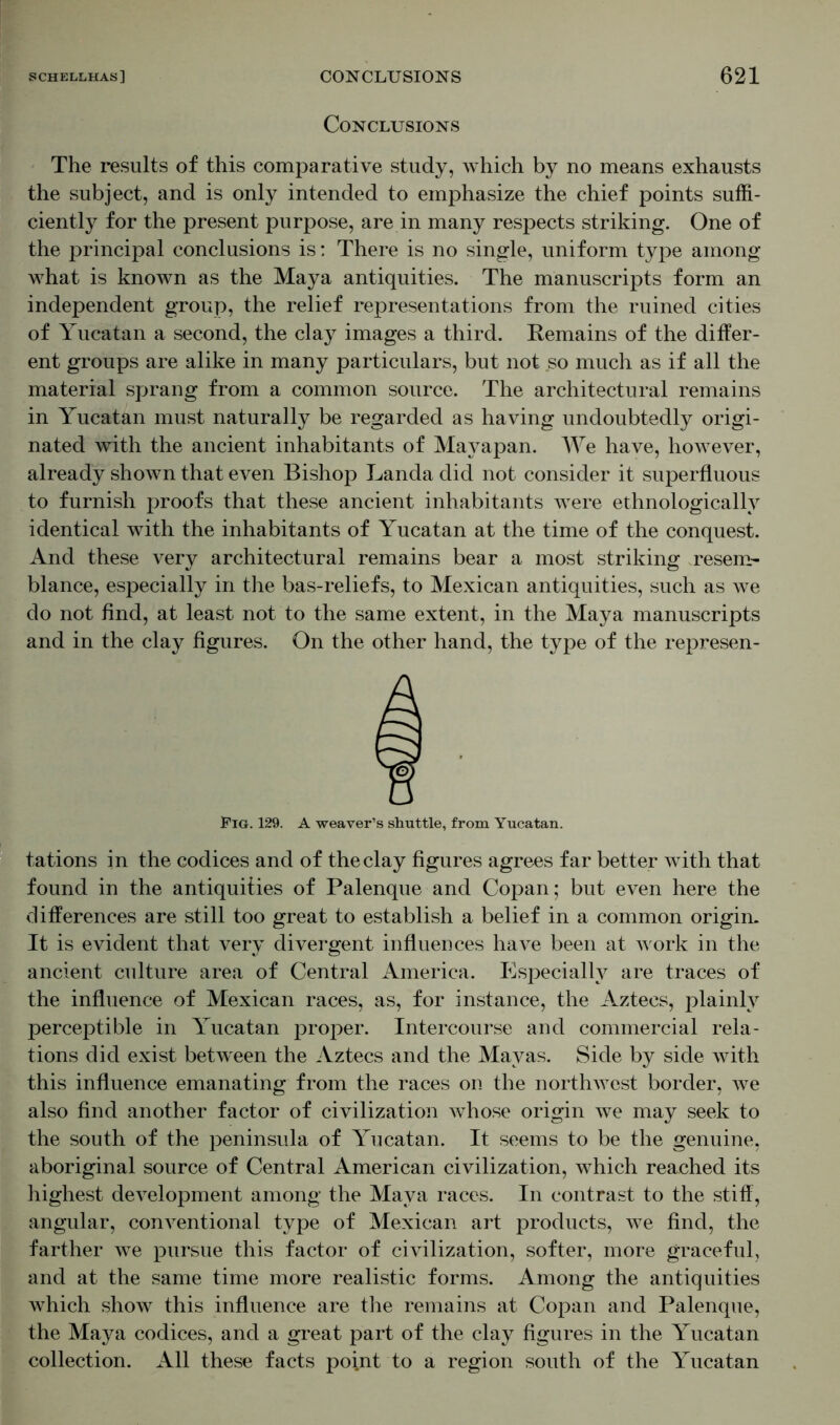 Conclusions The results of this comparative study, which by no means exhausts the subject, and is only intended to emphasize the chief points suffi- ciently for the present purpose, are in many respects striking. One of the principal conclusions is: There is no single, uniform type among what is known as the Maya antiquities. The manuscripts form an independent group, the relief representations from the ruined cities of Yucatan a second, the clay images a third. Remains of the differ- ent groups are alike in many particulars, but not so much as if all the material sprang from a common source. The architectural remains in Yucatan must naturally be regarded as having undoubtedly origi- nated with the ancient inhabitants of Mayapan. We have, however, already shown that even Bishop Landa did not consider it superfluous to furnish proofs that these ancient inhabitants were ethnologically identical with the inhabitants of Yucatan at the time of the conquest. And these very architectural remains bear a most striking resem- blance, especially in the bas-reliefs, to Mexican antiquities, such as we do not find, at least not to the same extent, in the Maya manuscripts and in the clay figures. On the other hand, the type of the represen- Fig. 129. A weaver’s shuttle, from Yucatan. tations in the codices and of the clay figures agrees far better with that found in the antiquities of Palenque and Copan; but even here the differences are still too great to establish a belief in a common origin. It is evident that very divergent influences have been at work in the ancient culture area of Central America. Especially are traces of the influence of Mexican races, as, for instance, the Aztecs, plainly perceptible in Yucatan proper. Intercourse and commercial rela- tions did exist between the Aztecs and the Mayas. Side by side with this influence emanating from the races on the northwest border, we also find another factor of civilization whose origin we may seek to the south of the peninsula of Yucatan. It seems to be the genuine, aboriginal source of Central American civilization, which reached its highest development among the Maya races. In contrast to the stiff, angular, conventional type of Mexican art products, we find, the farther we pursue this factor of civilization, softer, more graceful, and at the same time more realistic forms. Among the antiquities which show this influence are the remains at Copan and Palenque, the Maya codices, and a great part of the clay figures in the Yucatan collection. All these facts point to a region south of the Yucatan