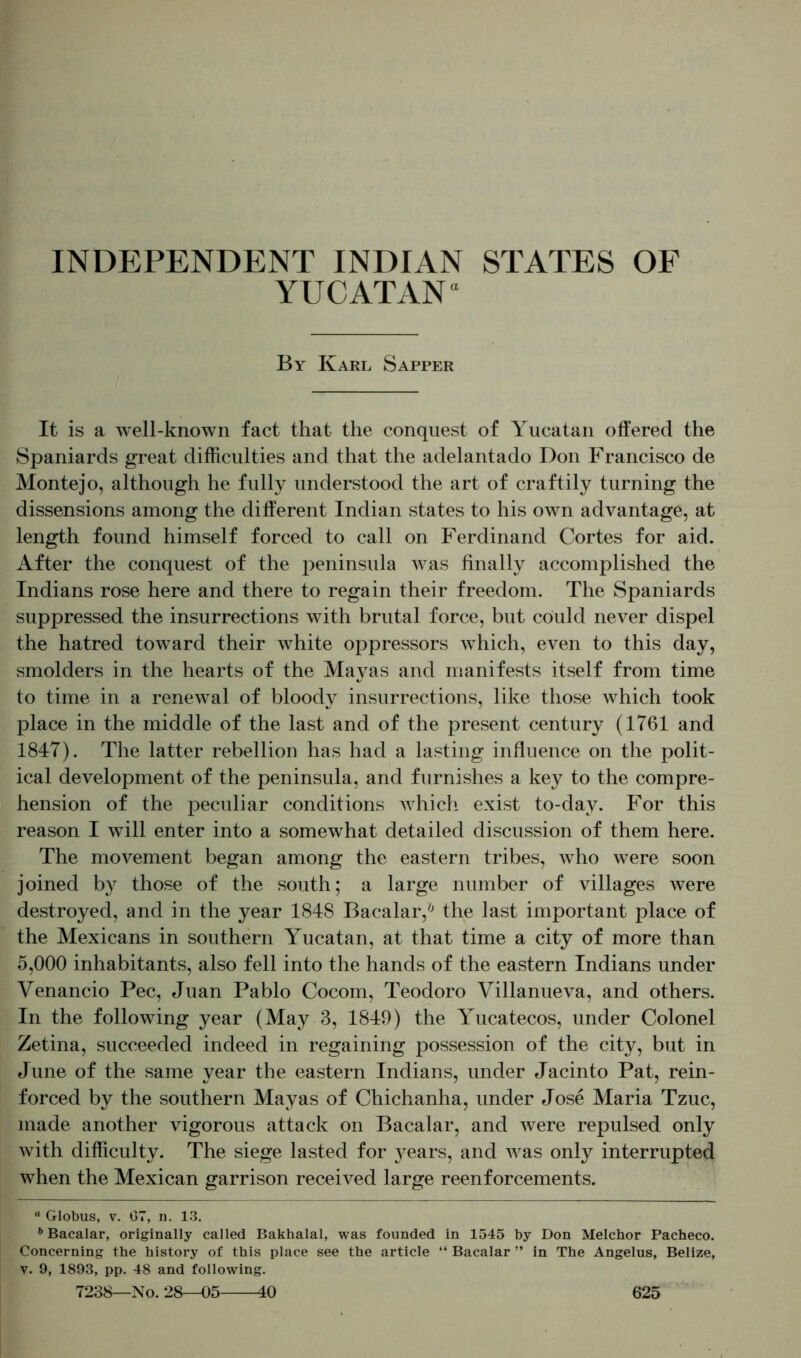 YUCATAN“ By Karl Sapper It is a well-known fact that the conquest of Yucatan offered the Spaniards great difficulties and that the adelantado Don Francisco de Montejo, although he fully understood the art of craftily turning the dissensions among the different Indian states to his own advantage, at length found himself forced to call on Ferdinand Cortes for aid. After the conquest of the peninsula was finally accomplished the Indians rose here and there to regain their freedom. The Spaniards suppressed the insurrections with brutal force, but could never dispel the hatred toward their white oppressors which, even to this day, smolders in the hearts of the Mayas and manifests itself from time to time in a renewal of bloody insurrections, like those which took place in the middle of the last and of the present century (1761 and 1847). The latter rebellion has had a lasting influence on the polit- ical development of the peninsula, and furnishes a key to the compre- hension of the peculiar conditions which exist to-day. For this reason I will enter into a somewhat detailed discussion of them here. The movement began among the eastern tribes, who were soon joined by those of the south; a large number of villages were destroyed, and in the year 1848 Bacalar,* 6 the last important place of the Mexicans in southern Yucatan, at that time a city of more than 5,000 inhabitants, also fell into the hands of the eastern Indians under Yenancio Pec, Juan Pablo Cocom, Teodoro Villanueva, and others. In the following year (May 3, 1849) the Yucatecos, under Colonel Zetina, succeeded indeed in regaining possession of the city, but in June of the same year the eastern Indians, under Jacinto Pat, rein- forced by the southern Mayas of Chichanha, under Jose Maria Tzuc, made another vigorous attack on Bacalar, and were repulsed only with difficulty. The siege lasted for }^ears, and was only interrupted when the Mexican garrison received large reenforcements. “ Globus, v. 07, n. 13. 6 Bacalar, originally called Bakhalal, was founded in 1545 by Don Melchor Pacheco. Concerning the history of this place see the article “ Bacalar ” in The Angelus, Belize, v. 9, 1893, pp. 48 and following.